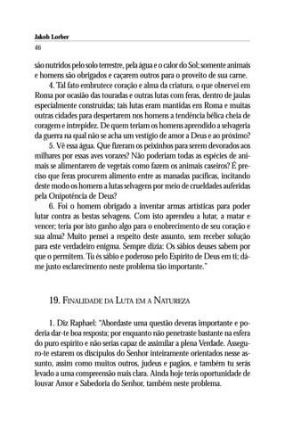 Jakob Lorber
46

são nutridos pelo solo terrestre, pela água e o calor do Sol; somente animais
e homens são obrigados e caçarem outros para o proveito de sua carne.
     4. Tal fato embrutece coração e alma da criatura, o que observei em
Roma por ocasião das touradas e outras lutas com feras, dentro de jaulas
especialmente construídas; tais lutas eram mantidas em Roma e muitas
outras cidades para despertarem nos homens a tendência bélica cheia de
coragem e intrepidez. De quem teriam os homens aprendido a selvageria
da guerra na qual não se acha um vestígio de amor a Deus e ao próximo?
     5. Vê essa água. Que fizeram os peixinhos para serem devorados aos
milhares por essas aves vorazes? Não poderiam todas as espécies de ani-
mais se alimentarem de vegetais como fazem os animais caseiros? É pre-
ciso que feras procurem alimento entre as manadas pacíficas, incitando
deste modo os homens a lutas selvagens por meio de crueldades auferidas
pela Onipotência de Deus?
     6. Foi o homem obrigado a inventar armas artísticas para poder
lutar contra as bestas selvagens. Com isto aprendeu a lutar, a matar e
vencer; teria por isto ganho algo para o enobrecimento de seu coração e
sua alma? Muito pensei a respeito deste assunto, sem receber solução
para este verdadeiro enigma. Sempre dizia: Os sábios deuses sabem por
que o permitem. Tu és sábio e poderoso pelo Espírito de Deus em ti; dá-
me justo esclarecimento neste problema tão importante.”



     19. FINALIDADE DA LUTA EM A NATUREZA

     1. Diz Raphael: “Abordaste uma questão deveras importante e po-
deria dar-te boa resposta; por enquanto não penetraste bastante na esfera
do puro espírito e não serias capaz de assimilar a plena Verdade. Assegu-
ro-te estarem os discípulos do Senhor inteiramente orientados nesse as-
sunto, assim como muitos outros, judeus e pagãos, e também tu serás
levado a uma compreensão mais clara. Ainda hoje terás oportunidade de
louvar Amor e Sabedoria do Senhor, também neste problema.
 