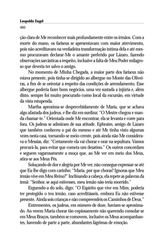 Leopoldo Engel
Jakob Lorber
460

ção clara de Me reconhecer mais profundamente entre os irmãos. Com a
morte do mano, os fariseus se apresentavam com maior atrevimento,
pois não acreditavam na verdadeira transformação íntima dela e até mes-
mo procuravam declarar-Me o amante preferido por Lázaro, fazendo
observações sarcásticas a respeito, inclusive a falta de Meu Poder milagro-
so que deveria ter salvo o amigo.
      No momento de Minha Chegada, a maior parte dos fariseus não
estava presente, pois tinha-se dirigido ao albergue no Monte das Olivei-
ras, a fim de se orientar a respeito das condições de arrendamento. Esse
albergue poderia fazer bons negócios, uma vez sustada a injúria e, além
disto, sempre foi muito procurado como local da excursão, em virtude
da vista estupenda.
      Martha aproxima-se despercebidamente de Maria, que se achava
algo afastada dos judeus, e lhe diz em surdina: “O Mestre chegou e man-
da chamar-te.” Orientada onde Me encontrar, ela se levanta e corre para
fora. Os judeus se admiram de sua atitude. Ephraim, amigo de Lázaro
que também conheceu o pai do mesmo e até Me tinha visto algumas
vezes nesta casa, tornando-se meio-crente, pois ainda não Me considera-
va o Messias, diz: “Certamente ela vai chorar e orar na sepultura. Vamos
procurá-la, para evitar que cometa um desatino.” Os outros concordam
e seguem vagarosamente a moça que, ao Me ver em meio dos Meus,
atira-se aos Meus Pés.
      Soluçando de dor e alegria por Me ver, não consegue expressar-se até
que Eu lhe digo com carinho: “Maria, por que choras? Ignoras que Meu
irmão vive em Meu Reino?” Inclinando a cabeça, ela repete as palavras da
irmã: “Senhor, se aqui estivesses, meu irmão não teria morrido.”
      Erguendo-a do solo, digo: “O Espírito que vive em Mim, poderia
ter protegido o teu irmão, caso acreditásseis, embora Eu não estivesse
presente. Ainda sois crianças e não compreendeis os Caminhos de Deus.”
      Entrementes, os judeus, em número de doze, haviam-se aproxima-
do. Ao verem Maria chorar tão copiosamente não querendo consolar-se
em Meus Braços, também se comovem, inclusive os Meus acompanhan-
tes, havendo de parte a parte, abundantes lágrimas de emoção.
 