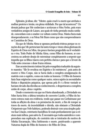 O Grande Evangelho de João ––Volume XI
                                    O Grande Evangelho de João Volume X
                                                                      461

     Ephraim, já idoso, diz: “Mestre, quão cruel é a morte que arrebata o
melhor protetor e irmão, em plena virilidade. Por que tal aconteceu?” Os
demais judeus que Me conheciam e aceitavam o Meu Verbo, pois eram
verdadeiros amigos de Lázaro, aos quais ele tinha prestado muita carida-
de, concordam com o orador e se voltam contra Deus. Maria chora mais
desesperadamente, e os Meus Me fitam como que não compreendessem
os Caminhos de Deus.
     Eis que de Minha Alma se apossou profunda tristeza porque os co-
rações dos que Me pertenciam há tanto tempo e viram obras gloriosas do
Espírito de Deus em Mim, tão pouco haviam progredido na fé verdadei-
ra e viva. Todo Poder de Minha Alma, como Filho do homem, se con-
centrou no ardente desejo de exterminar completamente a serpente que
impedia que os filhos vissem com perfeita clareza e para que a Árvore da
Vida neles crescesse e desse frutos ótimos.
     Esse acontecimento íntimo foi pelo evangelista traduzido da seguin-
te maneira: “Ele Se revoltou em Espírito e Se entristeceu”, pois antes de
morrer o Meu Corpo, não se havia dado a completa amalgamação da
matéria com o espírito, como em todos os homens. O Filho do homem
fazia Suas exigências como qualquer outro, estava sujeito às necessidades
finitas e disposições psíquicas, que apenas pela fé e a firme vontade se
haviam elevado das dúvidas ao conhecimento, e despertavam a completa
união de corpo, alma e espírito.
     Desde o momento em que no Horto abandonado, a Divindade em
Mim havia feito a última tentativa de converter Lúcifer, o Filho do ho-
mem entrava mais em evidência, tendo que passar em Gethsêmane por
todas as aflições da alma e os prenúncios da morte, a fim de romper as
traves da morte, da incredulidade e dúvida, não obstante a Divindade
Onipotente que Nele habitava, podendo destruir com uma simples pala-
vra Sua Criação, entretanto humilhou-Se mais profundamente que a cri-
atura mais ínfima, para salvá-la. É necessário que todos assimilem e com-
preendam essa explicação, do contrário não se inteirarão do motivo de
Minha Encarnação, Meu Sofrimento e morte, positivando a aparente
Natureza dupla do Filho do homem e do Filho de Deus.
 