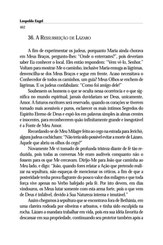 Leopoldo Engel
Jakob Lorber
462

      36. A RESSURREIÇÃO DE LÁZARO

     A fim de experimentar os judeus, porquanto Maria ainda chorava
em Meus Braços, pergunto-lhes: “Onde o enterrastes?”, pois deveriam
saber Eu conhecer o local. Eles então respondem: “Vem vê-lo, Senhor.”
Voltam para mostrar-Me o caminho, inclusive Maria enxuga as lágrimas,
desvencilha-se dos Meus Braços e segue em frente. Acaso necessitava o
Conhecedor de todos os caminhos, um guia? Meus Olhos se enchem de
lágrimas. E os judeus confabulam: “Como foi amigo dele!”
     Soubessem os homens o que se oculta nessa ocorrência e o que sig-
nifica no mundo espiritual, jamais duvidariam ser Deus, unicamente,
Amor. A futuros escritores será reservado, quando os corações se tiverem
tornado mais acessíveis e puros, esclarecer os mais íntimos Segredos do
Espírito Eterno de Deus e expô-los em palavras simples às almas crentes
e inocentes, para reconhecerem quão infinitamente grande e inesgotável
é a Fonte de Meu Amor.
     Recordando-se de Meu Milagre feito ao cego na estrada para Jerichó,
alguns judeus cochicham: “Não teria sido possível evitar a morte de Lázaro,
Aquele que abriu os olhos do cego?”
     Novamente Me vi tomado de profunda tristeza diante de fé tão re-
duzida, pois todas as conversas Me eram audíveis conquanto não o
fossem para os que Me cercavam. Dirijo-Me para João que caminha ao
Meu lado, e digo: “João, quando fores relatar a Ação que pretendo reali-
zar na sepultura, não esqueças de mencionar os céticos, a fim de que a
posteridade tenha prova flagrante do pouco valor dos milagres e que toda
força vive apenas no Verbo bafejado pela fé. Por isto devem, em dias
vindouros, os Meus lutar somente com esta arma forte, pois o que vem
de Deus é infalível, devido à Sua Natureza interna e imutável.”
     Assim chegamos à sepultura que se encontrava fora de Bethânia, em
uma clareira rodeada por oliveiras e arbustos, e tinha sido esculpida na
rocha. Lázaro a mandara trabalhar em vida, pois era sua idéia favorita de
descansar em sua propriedade, continuando seu protetor também após a
 