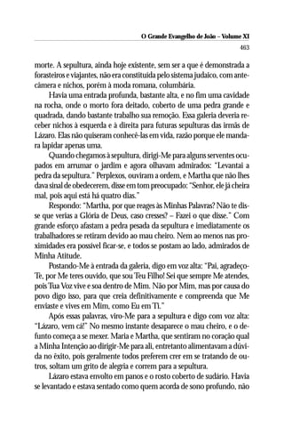 O Grande Evangelho de João ––Volume XI
                                     O Grande Evangelho de João Volume X
                                                                        463

morte. A sepultura, ainda hoje existente, sem ser a que é demonstrada a
forasteiros e viajantes, não era constituída pelo sistema judaico, com ante-
câmera e nichos, porém à moda romana, columbária.
      Havia uma entrada profunda, bastante alta, e no fim uma cavidade
na rocha, onde o morto fora deitado, coberto de uma pedra grande e
quadrada, dando bastante trabalho sua remoção. Essa galeria deveria re-
ceber nichos à esquerda e à direita para futuras sepulturas das irmãs de
Lázaro. Elas não quiseram conhecê-las em vida, razão porque ele manda-
ra lapidar apenas uma.
      Quando chegamos à sepultura, dirigi-Me para alguns serventes ocu-
pados em arrumar o jardim e agora olhavam admirados: “Levantai a
pedra da sepultura.” Perplexos, ouviram a ordem, e Martha que não lhes
dava sinal de obedecerem, disse em tom preocupado: “Senhor, ele já cheira
mal, pois aqui está há quatro dias.”
      Respondo: “Martha, por que reages às Minhas Palavras? Não te dis-
se que verias a Glória de Deus, caso cresses? – Fazei o que disse.” Com
grande esforço afastam a pedra pesada da sepultura e imediatamente os
trabalhadores se retiram devido ao mau cheiro. Nem ao menos nas pro-
ximidades era possível ficar-se, e todos se postam ao lado, admirados de
Minha Atitude.
      Postando-Me à entrada da galeria, digo em voz alta: “Pai, agradeço-
Te, por Me teres ouvido, que sou Teu Filho! Sei que sempre Me atendes,
pois Tua Voz vive e soa dentro de Mim. Não por Mim, mas por causa do
povo digo isso, para que creia definitivamente e compreenda que Me
enviaste e vives em Mim, como Eu em Ti.”
      Após essas palavras, viro-Me para a sepultura e digo com voz alta:
“Lázaro, vem cá!” No mesmo instante desaparece o mau cheiro, e o de-
funto começa a se mexer. Maria e Martha, que sentiram no coração qual
a Minha Intenção ao dirigir-Me para ali, entretanto alimentavam a dúvi-
da no êxito, pois geralmente todos preferem crer em se tratando de ou-
tros, soltam um grito de alegria e correm para a sepultura.
      Lázaro estava envolto em panos e o rosto coberto de sudário. Havia
se levantado e estava sentado como quem acorda de sono profundo, não
 