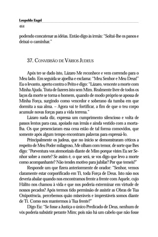 Leopoldo Engel
Jakob Lorber
464

podendo concatenar as idéias. Então digo às irmãs: “Soltai-lhe os panos e
deixai-o caminhar.”



      37. CONVERSÃO DE VÁRIOS JUDEUS

     Após ter-se dado isto, Lázaro Me reconhece e vem correndo para o
Meu lado. Em seguida se ajoelha e exclama: “Meu Senhor e Meu Deus!”
Eu o levanto, aperto contra o Peito e digo: “Lázaro, venceste a morte com
Minha Ajuda. Trata de fazeres isto sem Mim. Realmente livre de todos os
laços da morte se torna o homem, quando de modo próprio se apossa de
Minha Força, surgindo como vencedor e soberano da tumba em que
dormita a sua alma. – Agora vai te fortificar, a fim de que o teu corpo
acumule novas forças para a vida terrena.”
     Lázaro nada diz, expressa um cumprimento silencioso e volta de
passos lentos para casa, apoiado nas irmãs e ainda vestido com a morta-
lha. Os que presenciaram essa cena estão de tal forma comovidos, que
somente após algum tempo encontram palavras para expressá-lo.
     Principalmente os judeus, que no início se demonstraram céticos a
respeito de Meu Poder milagroso, Me olham com temor, de sorte que lhes
digo: “Porventura vos atemorizais diante de Mim porque vistes Eu ser Se-
nhor sobre a morte? Se assim é, o que será, se vos digo que levo a morte
como acompanhante? Não tendes motivo para jubilar? Por que temeis?”
     Responde um que fizera anteriormente de orador: “Senhor, vemos
claramente estar corporificado em Ti, toda Força de Deus. Isto não nos
deveria abalar quando nos encontramos frente a frente com Aquele, cujo
Hálito nos chamou à vida e que nos poderia exterminar em virtude de
nossos pecados? Após termos tido permissão de assistir as Obras de Tua
Onipotência, percebemos quão miseráveis e imprestáveis somos diante
de Ti. Como nos mantermos à Tua frente?”
     Digo Eu: “Se fosse a Justiça o único Predicado de Deus, nenhum de
vós poderia subsistir perante Mim; pois não há um cabelo que não fosse
 