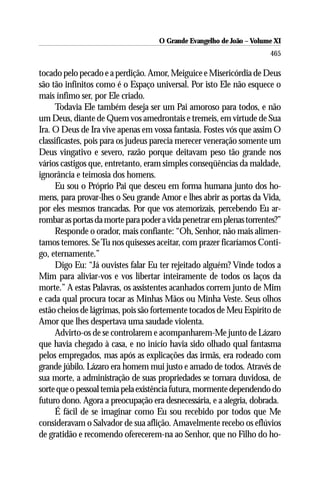 O Grande Evangelho de João ––Volume XI
                                    O Grande Evangelho de João Volume X
                                                                      465

tocado pelo pecado e a perdição. Amor, Meiguice e Misericórdia de Deus
são tão infinitos como é o Espaço universal. Por isto Ele não esquece o
mais ínfimo ser, por Ele criado.
      Todavia Ele também deseja ser um Pai amoroso para todos, e não
um Deus, diante de Quem vos amedrontais e tremeis, em virtude de Sua
Ira. O Deus de Ira vive apenas em vossa fantasia. Fostes vós que assim O
classificastes, pois para os judeus parecia merecer veneração somente um
Deus vingativo e severo, razão porque deitavam peso tão grande nos
vários castigos que, entretanto, eram simples conseqüências da maldade,
ignorância e teimosia dos homens.
      Eu sou o Próprio Pai que desceu em forma humana junto dos ho-
mens, para provar-lhes o Seu grande Amor e lhes abrir as portas da Vida,
por eles mesmos trancadas. Por que vos atemorizais, percebendo Eu ar-
rombar as portas da morte para poder a vida penetrar em plenas torrentes?”
      Responde o orador, mais confiante: “Oh, Senhor, não mais alimen-
tamos temores. Se Tu nos quisesses aceitar, com prazer ficaríamos Conti-
go, eternamente.”
      Digo Eu: “Já ouvistes falar Eu ter rejeitado alguém? Vinde todos a
Mim para aliviar-vos e vos libertar inteiramente de todos os laços da
morte.” A estas Palavras, os assistentes acanhados correm junto de Mim
e cada qual procura tocar as Minhas Mãos ou Minha Veste. Seus olhos
estão cheios de lágrimas, pois são fortemente tocados de Meu Espírito de
Amor que lhes despertava uma saudade violenta.
      Advirto-os de se controlarem e acompanharem-Me junto de Lázaro
que havia chegado à casa, e no início havia sido olhado qual fantasma
pelos empregados, mas após as explicações das irmãs, era rodeado com
grande júbilo. Lázaro era homem mui justo e amado de todos. Através de
sua morte, a administração de suas propriedades se tornara duvidosa, de
sorte que o pessoal temia pela existência futura, mormente dependendo do
futuro dono. Agora a preocupação era desnecessária, e a alegria, dobrada.
      É fácil de se imaginar como Eu sou recebido por todos que Me
consideravam o Salvador de sua aflição. Amavelmente recebo os eflúvios
de gratidão e recomendo oferecerem-na ao Senhor, que no Filho do ho-
 