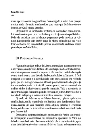 Leopoldo Engel
Jakob Lorber
466

mem operava coisas tão grandiosas. Sou obrigado a assim falar porque
muitos ainda não estão amadurecidos para saber que Eu Mesmo sou o
Senhor, ao Qual cabia a gratidão.
     Depois de se ter fortificado e sentindo-se tão saudável como nunca,
Lázaro dá ordem para uma ceia festiva que entre judeus não podia faltar.
Pede-Me participar com os Meus, e pergunta se pode convidar os vizi-
nhos. Eu o concedo com prazer, pois é de Minha Vontade que essa Ação
fosse conhecida em vasto âmbito, por ter sido iniciada a última e maior
pescaria para o Meu Reino.



      38. PLANO DOS FARISEUS

     Alguns dos amigos judeus de Lázaro, que mais se aborreceram com
o atrevimento dos fariseus, tinham ido ao albergue no Monte das Olivei-
ras onde esperavam encontrar aqueles e não queriam desistir da alegria
oculta em tirarem o bom bocado das bocas dos lobos esfaimados. É fácil
imaginar-se o terror e a incredulidade com que a notícia era recebida
pelos que se embriagavam com a idéia de proprietários do albergue e já
tratavam o hospedeiro entristecido, com aspereza, mandavam servir do
melhor vinho, inclusive para a guarda templária. Toda a assembléia se
encontrava alegre e eufórica quando entraram os judeus, trazendo-lhes a
notícia do milagre que instantaneamente aclarou suas cabeças.
     Quando são informados de Minha Presença, opinam após breve
confabulação, ter Eu engendrado em Bethânia uma fraude essênia feno-
menal, na qual um sósia havia sido usado, a fim de ludibriar o Templo na
herança de Lázaro. Eu sempre fora amante comum das irmãs e tudo faria
para lhes ser útil.
     De maneira alguma acreditavam na ressurreição. Assim, sua primei-
ra preocupação se concentrava nos meios de se apossarem de Mim, do
falso Lázaro e das irmãs. Haviam arquitetado plano bastante astuto, quer
dizer, dois fariseus deveriam chamar a Mim e a Lázaro e demonstrar-nos
 
