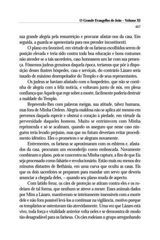 O Grande Evangelho de João ––Volume XI
                                     O Grande Evangelho de João Volume X
                                                                       467

sua grande alegria pela ressurreição e procurar afastar-nos da casa. Em
seguida, a guarda se apresentaria para nos prender incontinenti.
     O plano era favorável, em virtude de os fariseus escolhidos serem de
posição elevada e teria sido contra toda boa educação e bons costumes
não atender-se a tais sacerdotes, caso honrassem um lar com sua presen-
ça. Fôssemos judeus genuínos daquela época, teríamos que pôr à dispo-
sição desses ilustres hóspedes, casa e serviçais, do contrário Lázaro seria
taxado de máximo desrespeitador do Templo e de seus representantes.
     Os judeus se haviam afastado com o hospedeiro, que não se conti-
nha de alegria com a feliz notícia, e voltavam junto de nós, em plena
confiança que Aquele que rege sobre a morte, facilmente poderia destruir
a maldade do Templo.
     Repreendo-lhes com palavras meigas, sua atitude, talvez humana,
mas fora de Minha Ordem. Alegria maldosa não se aplica até mesmo em
perversos daquela espécie e obstrui o coração à piedade, em virtude da
perversidade daqueles homens. Muito se entristecem com Minha
reprimenda e só se acalmam, quando os asseguro que nesse caso nin-
guém teria levado prejuízo, mas que no futuro deveriam evitar procedi-
mento idêntico. Eles o prometem e se alegram novamente.
     Entrementes, os fariseus se aproximaram com os esbirros e, afasta-
dos da casa, procuram um esconderijo como emboscada. Novamente
combinam o plano, pois se concentra na Minha captura, a fim de que Eu
seja processado como falsário e revolucionário. Estão mais ou menos dez
minutos distantes de Bethânia, em uma curva que oculta as casas. Eis
que os dois sacerdotes se preparam para mandar um servo que deveria
anunciar a chegada deles, – quando seu plano muda de aspecto.
     Com latido feroz, os cães de proteção se atiram contra eles e os ro-
deiam de tal forma, que nenhum se atreve a mexer. Esses animais dados
por Mim a Lázaro, mantiveram-se inteiramente insensíveis com a morte
dele e não fora possível levá-los a continuar na vigilância, motivo porque
os templários se ostentavam tão atrevidamente. Uma vez que Lázaro está
vivo, toda força e vitalidade anterior volta neles e se demonstra de modo
tão desagradável para os fariseus. Os cães rodeiam o grupo arreganhando
 