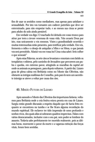 O Grande Evangelho de João ––Volume XI
                                     O Grande Evangelho de João Volume X
                                                                       469

fim de usar os sentidos como mediadores, mas apenas para satisfazer a
sensualidade. Por isto vos tornastes um cadáver putrefato que deve ser
exterminado, para não empestar tudo, e ao menos sua cinza se preste
para adubo do solo ainda prestável.
      Em verdade vos digo: O machado foi deitado em vosso tronco para
atirar por terra a árvore venenosa de vossa vida. Não acuseis Deus por
isto, mas unicamente a vós mesmos. Vistes a grandiosidade ocorrida e
muitas testemunhas estão presentes, para testificar pela verdade. Em vós,
fermenta o ódio e o desejo de aniquilar a Mim e os Meus, o que jamais
vos será permitido. Afastai-vos em vossa ira! Uma coisa sabei: Ireis colher
o que semeais!”
      Após estas Palavras, os sete cães se levantam e enxotam com latido os
templários e esbirros, pelo caminho de Jerusalém que percorrem aos pu-
los e quedas, em extremo pavor, atingindo as muralhas da capital até
onde os animais os perseguem, para depois voltarem. A partir daí, Lázaro
goza de plena calma em Bethânia como no Monte das Oliveiras, não
obstante as intrigas maldosas do Conselho, pois para lá nem um sacerdo-
te inimigo se atreve a voltar por causa dos cães.



    40. MISSÃO FUTURA DE LÁZARO

      Após saneado o Monte das Oliveiras dos importunos fariseus, volta-
mos para Bethânia onde a ceia festiva estava pronta em casa de Lázaro.
Surgiu então grande discussão a respeito daquilo que ele havia feito en-
quanto se encontrava na tumba e se lhe ficara alguma recordação do
mundo espiritual. Ele esclarece ter tido impressão de sono profundo e
sonhos vivos, dos quais aliás só sobraram quadros imprecisos. Falara com
vários desencarnados, inclusive com o seu pai, sem poder-se lembrar do
assunto. Todavia sabe perfeitamente ter morrido realmente, pois as últi-
mas horas, mormente o pavor da morte e a vagarosa extinção das forças
vitais, foram bem sentidas.
 