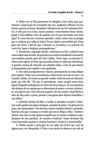 O Grande Evangelho de João – Volume X
                                                                         47

      2. Podes crer ter Ele justamente Se dirigido a essa colina para que,
durante a observação da voracidade das aves, surgissem reflexões em teu
íntimo quanto ao Amor, Bondade e Sabedoria de um Ser realmente divi-
no. A vida por si só é luta. Quem poderia, como homem bom e beato,
passar à vida sublime e livre do espírito, sem ter por ela lutado com todo
rigor? E como deveria o homem aprender a lutar, senão com os perigos
que o rodeiam por todos os lados? Foram dados e permitidos por Deus
para esta Terra, a fim de que o homem os reconheça e os enfrente até
vencê-los. Após o desjejum prosseguiremos.”
      3. Terminada a segunda refeição, voltamos ao ar livre, subindo uma
outra colina mais elevada, da qual não só se avista a enseada de Genezareth,
mas também grande parte do Mar Galileu. Neste topo, os romanos ti-
nham uma espécie de forte que permitia avistar-se tudo nas redondezas.
A guarda romana ali colocada não admitia visitas, a não ser que fossem
acompanhadas pelo capitão e seus ajudantes.
      4. Há vários acampamentos e bancos, prontamente ao nosso dispor
pelo capitão. Todos nos acomodamos e observamos as cenas no mar e na
enseada. Súbito, ele avista um grande condor vindo da serra em direção à
praia, por isto diz: “Eis que se aproximam, como sempre nesta hora,
alguns hóspedes indesejáveis em busca de farto almoço. As aves aquáticas
não deixam de ser rapinas que se alimentam de peixes e vermes; entretan-
to, seu aspecto não é tão chocante quanto o de um condor. Qual flecha se
atira do alto sobre a presa, prende-a nas garras para depois estraçalhar a
sua vítima.”
      5. Quando termina de falar, o condor se precipita no junco à beira-
mar onde apanha um ganso selvagem, saturado de peixes. Os gritos da ave
presa, são espetaculares. Não demora, outros condores imitam o primeiro,
fazendo com que o romano se revolte; por isto se dirige a Mim: “Senhor e
Mestre, não viste ou não quiseste impedir que os vorazes condores se apo-
derassem de aves pacíficas, de maneira revoltante? Acaso deveriam tais
cenas horrendas amainar o coração humano e incitá-lo à misericórdia?
      6. Prefiro aceitar o princípio de um sábio da Grécia que ouvi há
alguns anos, em Alexandria: A Terra é um ninho de abutres e um vale de
 