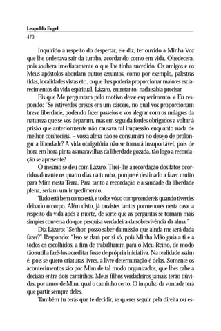 Leopoldo Engel
Jakob Lorber
470

     Inquirido a respeito do despertar, ele diz, ter ouvido a Minha Voz
que lhe ordenava sair da tumba, acordando como em vida. Obedecera,
pois soubera imediatamente o que lhe tinha sucedido. Os amigos e os
Meus apóstolos abordam outros assuntos, como por exemplo, palestras
tidas, localidades vistas etc., o que lhes poderia proporcionar maiores escla-
recimentos da vida espiritual. Lázaro, entretanto, nada sabia precisar.
     Eis que Me perguntam pelo motivo desse esquecimento, e Eu res-
pondo: “Se estiverdes presos em um cárcere, no qual vos proporcionam
breve liberdade, podendo fazer passeios e vos alegrar com os milagres da
natureza que se vos deparam, mas em seguida fordes obrigados a voltar à
prisão que anteriormente não causava tal impressão enquanto nada de
melhor conhecíeis, – vossa alma não se consumirá no desejo de prolon-
gar a liberdade? A vida obrigatória não se tornará insuportável, pois de
hora em hora pinta as maravilhas da liberdade gozada, tão logo a recorda-
ção se apresente?
     O mesmo se deu com Lázaro. Tirei-lhe a recordação dos fatos ocor-
ridos durante os quatro dias na tumba, porque é destinado a fazer muito
para Mim nesta Terra. Para tanto a recordação e a saudade da liberdade
plena, seriam um impedimento.
     Tudo está bem como está, e todos vós o compreendereis quando tiverdes
deixado o corpo. Além disto, já ouvistes tantos pormenores nesta casa, a
respeito da vida após a morte, de sorte que as perguntas se tornam mais
simples conversa do que pesquisa verdadeira da sobrevivência da alma.”
     Diz Lázaro: “Senhor, posso saber da missão que ainda me será dada
fazer?” Respondo: “Isso se dará por si só, pois Minha Mão guia a ti e a
todos os escolhidos, a fim de trabalharem para o Meu Reino, de modo
tão sutil a fazê-los acreditar fosse de própria iniciativa. Na realidade assim
é, pois se quero criaturas livres, a livre determinação é delas. Somente os
acontecimentos são por Mim de tal modo organizados, que lhes cabe a
decisão entre dois caminhos. Meus filhos verdadeiros jamais terão dúvi-
das, por amor de Mim, qual o caminho certo. O impulso da vontade terá
que partir sempre deles.
     Também tu terás que te decidir, se queres seguir pela direita ou es-
 