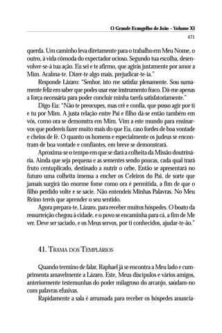 O Grande Evangelho de João ––Volume XI
                                    O Grande Evangelho de João Volume X
                                                                      471

querda. Um caminho leva diretamente para o trabalho em Meu Nome, o
outro, à vida cômoda do expectador ocioso. Segundo tua escolha, desen-
volver-se-á tua ação. Eu sei e te afirmo, que agirás justamente por amor a
Mim. Acalma-te. Dizer-te algo mais, prejudicar-te-ia.”
      Responde Lázaro: “Senhor, isto me satisfaz plenamente. Sou suma-
mente feliz em saber que podes usar esse instrumento fraco. Dá-me apenas
a força necessária para poder concluir minha tarefa satisfatoriamente.”
      Digo Eu: “Não te preocupes, mas crê e confia, que posso agir por ti
e tu por Mim. A justa relação entre Pai e filho dá-se então também em
vós, como ora se demonstra em Mim. Vim a este mundo para ensinar-
vos que podereis fazer muito mais do que Eu, caso fordes de boa vontade
e cheios de fé. O quanto os homens e especialmente os judeus se encon-
tram de boa vontade e confiantes, em breve se demonstrará.
      Aproxima-se o tempo em que se dará a colheita da Missão doutriná-
ria. Ainda que seja pequena e as sementes sendo poucas, cada qual trará
fruto centuplicado, destinado a nutrir o orbe. Então se apresentará no
futuro uma colheita imensa a encher os Celeiros do Pai, de sorte que
jamais surgirá tão enorme fome como ora é permitida, a fim de que o
filho perdido volte e se sacie. Não entendeis Minhas Palavras. No Meu
Reino tereis que aprender o seu sentido.
      Agora prepara-te, Lázaro, para receber muitos hóspedes. O boato da
ressurreição chegou à cidade, e o povo se encaminha para cá, a fim de Me
ver. Deve ser saciado, e os Meus servos, por ti conhecidos, ajudar-te-ão.”



    41. TRAMA DOS TEMPLÁRIOS

     Quando termino de falar, Raphael já se encontra a Meu lado e cum-
primenta amavelmente a Lázaro. Este, Meus discípulos e vários amigos,
anteriormente testemunhas do poder milagroso do arcanjo, saúdam-no
com palavras efusivas.
     Rapidamente a sala é arrumada para receber os hóspedes anuncia-
 