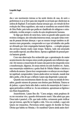 Leopoldo Engel
Jakob Lorber
472

dos e um movimento intenso se faz sentir dentro de casa, de sorte a
preferirmos ir ao ar livre para não impedir os serviçais que obedeciam às
ordens de Raphael. É necessário chamar atenção que, em virtude da livre
evolução dos Meus seguidores, não mais se manifesta um sensível efeito
de Meu Poder, pois tudo que podia ser classificado de milagroso e extra-
ordinário, recebia sempre o cunho da ação simplesmente humana.
      Se digo que dentro de meia hora, tanto no grande salão quanto nos
recintos contíguos, são colocadas inúmeras mesas, nas quais várias cente-
nas de pessoas deviam almoçar, e que ao mesmo tempo também os ali-
mentos eram preparados, compreender-se-á que tal trabalho não podia
ser efetuado por vinte empregados bastante ligeiros, – o simples preparo
dos serviços duraria muito mais tempo. Todavia, tudo está arrumado
sem auxílio especial, aos olhos físicos. Apenas a agilidade do pessoal pare-
cia bastante grande.
      Com essa observação fica esclarecido que a aproximação do maior
acontecimento dos tempos estava sendo preparado sem influência espe-
cial. Até mesmo a ressurreição de Lázaro não parecia tão estupenda como
a transformação, digamos, de zonas estéreis em solo frutífero etc. Assim,
essa ressurreição estabeleceu a pedra final de Minha Missão e iniciava a
colheita da mesma. Quem tiver compreensão e se esforçar em seu desper-
tar espiritual, compreenderá. Quem ainda estiver no túmulo, mande tirar
dali a pedra, a fim de que o defunto Lázaro seja despertado e possa sair.
      Quando nos encontramos diante da casa, vimos na estrada de Jeru-
salém, grande número de pessoas com destino para Bethânia. Tratava-se
de judeus, a quem havia sido dada a notícia da ressurreição de Lázaro e
agora pretendem certificar-se. Ao nos avistarem, aproximam-se ligeiros e
nos fitam boquiabertos.
      Amavelmente, Lázaro lhes diz: “Caros amigos, estais perplexos de
eu me encontrar vivo, quando efetivamente morri. Mas sabeis que para
Deus tudo é possível, e Ele, que tudo vivifica, certamente pode vivificar
esse pó terreno, após lhe ter fugido a vida. Vivo em verdade, e aqui está
Quem me ressuscitou. Porventura seríeis capazes de duvidar da Força
Divina que habita no Messias, e Se manifesta? Quem ainda assim duvi-
 