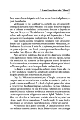 O Grande Evangelho de João ––Volume XI
                                      O Grande Evangelho de João Volume X
                                                                         473

dasse, assemelhar-se-ia à pedra mais dura, apenas destrutível pelo empre-
go de forças brutas.
      Viestes para ver-me. Certificai-vos, portanto, que vivo realmente.
Em seguida aproximai-vos do Mestre de toda Vida e deixai-vos despertar
para a Vida real e o verdadeiro conhecimento de todos os Segredos de
Deus, que Ele opera no Filho do homem. O tempo está próximo em que
os bons serão separados dos maus, e o trigo será limpo do joio, a fim de
que possa ser semeado para a multiplicidade de um fruto farto.”
      Essas palavras são ditas com grande entusiasmo e em Meu Nome,
de sorte que os judeus se comovem profundamente e Me rodeiam, pe-
dindo serem doutrinados. E assim foi. A aglomeração continua e dentro
em pouco se juntam cerca de mil pessoas que se certificam do milagre,
louvando a Deus, Que em Mim operava tais coisas.
      Após serenarem os ânimos, dou um aceno a Lázaro que convida a
todos à participação na ceia festiva. Passa-se ela sem nota especial. Apenas
vale mencionar, não exercerem os doze apóstolos a tarefa de ensinar e
doutrinar os curiosos, mas os outros seguidores e adeptos que de há mui-
to Me acompanham e se acham aparelhados na disseminação.
      Eu, Lázaro, as irmãs e os apóstolos, achamo-nos no fim da sala, e ele
se refere aos fariseus e qual seria a atitude deles após terem sido maltrata-
dos pelos grandes cães e enxotados até Jerusalém.
      Digo Eu: “Voltaram incontinenti para o Templo, convocaram seus
colegas e neste momento formam conselho, apresentando queixas do
grande embuste ocorrido aqui. A polêmica é agitada, pois muitos há que
se convenceram das obras milagrosas. Além disto, chegou a notícia dos
fariseus que encontramos na casa de Mucius, e afirmam que as zonas à
beira do Nebo são realmente modificadas, e também encontraram uma
caravana que relatou os milagres ocorridos em Aphek. Tudo isto Eu teria
feito, e se tais coisas se baseiam em verdades, não seria impossível que
Lázaro, morto, tivesse ressuscitado. A transformação de zonas inteiras
não deixa de ser obra muito mais valiosa do que vivificar um cadáver.
      No momento dá-se grande contenda. Os fariseus oponentes procu-
ram esclarecer tais notícias como fraude. Dá-se o choque com os amigos
 