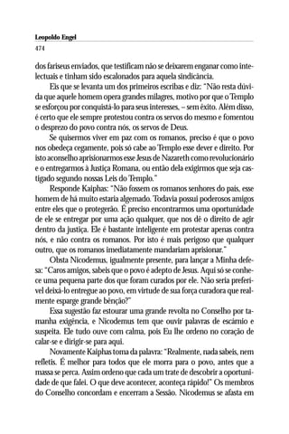 Leopoldo Engel
Jakob Lorber
474

dos fariseus enviados, que testificam não se deixarem enganar como inte-
lectuais e tinham sido escalonados para aquela sindicância.
      Eis que se levanta um dos primeiros escribas e diz: “Não resta dúvi-
da que aquele homem opera grandes milagres, motivo por que o Templo
se esforçou por conquistá-lo para seus interesses, – sem êxito. Além disso,
é certo que ele sempre protestou contra os servos do mesmo e fomentou
o desprezo do povo contra nós, os servos de Deus.
      Se quisermos viver em paz com os romanos, preciso é que o povo
nos obedeça cegamente, pois só cabe ao Templo esse dever e direito. Por
isto aconselho aprisionarmos esse Jesus de Nazareth como revolucionário
e o entregarmos à Justiça Romana, ou então dela exigirmos que seja cas-
tigado segundo nossas Leis do Templo.”
      Responde Kaiphas: “Não fossem os romanos senhores do país, esse
homem de há muito estaria algemado. Todavia possui poderosos amigos
entre eles que o protegerão. É preciso encontrarmos uma oportunidade
de ele se entregar por uma ação qualquer, que nos dê o direito de agir
dentro da justiça. Ele é bastante inteligente em protestar apenas contra
nós, e não contra os romanos. Por isto é mais perigoso que qualquer
outro, que os romanos imediatamente mandariam aprisionar.”
      Obsta Nicodemus, igualmente presente, para lançar a Minha defe-
sa: “Caros amigos, sabeis que o povo é adepto de Jesus. Aqui só se conhe-
ce uma pequena parte dos que foram curados por ele. Não seria preferí-
vel deixá-lo entregue ao povo, em virtude de sua força curadora que real-
mente esparge grande bênção?”
      Essa sugestão faz estourar uma grande revolta no Conselho por ta-
manha exigência, e Nicodemus tem que ouvir palavras de escárnio e
suspeita. Ele tudo ouve com calma, pois Eu lhe ordeno no coração de
calar-se e dirigir-se para aqui.
      Novamente Kaiphas toma da palavra: “Realmente, nada sabeis, nem
refletis. É melhor para todos que ele morra para o povo, antes que a
massa se perca. Assim ordeno que cada um trate de descobrir a oportuni-
dade de que falei. O que deve acontecer, aconteça rápido!” Os membros
do Conselho concordam e encerram a Sessão. Nicodemus se afasta em
 