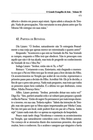 O Grande Evangelho de João ––Volume XI
                                    O Grande Evangelho de João Volume X
                                                                      475

silêncio e dentro em pouco aqui estará. Agora sabeis a situação do Tem-
plo. Nada de preocupações. Não executarão os seus planos antes que Eu
Mesmo Me entregue em suas mãos.”



    42. PARTIDA DE BETHÂNIA

      Diz Lázaro: “Ó Senhor, naturalmente não Te entregarás Pessoal-
mente a essa corja que apenas merece ser exterminada o quanto antes?”
      Respondo: “Acontecerá o que está na Vontade do Pai. Sua Vontade
se cumpra, enquanto o Filho terá que obedecer. Não te preocupes com
aquilo que não é de tua alçada, mas trata de progredir no conhecimento
da Vontade de teu e Meu Pai.”
      Indaga Lázaro: “Senhor, então não és Tu, o Pai?”
      Retruco: “Certamente o sou. Entretanto, está chegando o momen-
to em que o Pai em Mim terá que Se retrair para a livre decisão do Filho.
Os acontecimentos no Templo que acabei de vos revelar, representam o
primeiro passo para a decisão do Filho. Acreditai-Me: Ele já Se decidiu, a
fim de que o povo não pereça. Nada mais perguntes, mas trata que todos
os presentes sejam bem cuidados. É a última vez que desfrutam, como
filhos, Minha Presença física.”
      Aflito, Lázaro protesta: “Senhor, pretendes deixar-nos outra vez?”
Digo Eu: “Sim, partirei amanhã cedo e só voltarei para preparar a grande
ovelha da Páscoa.” Então ele sugere Eu permanecer por mais tempo duran-
te o inverno, em sua casa. Todavia explico: “Sabeis das intenções do Tem-
plo; mas não quero que os Meus sejam importunados por Minha Causa.
Por isto irei para um local, onde poderei ficar em paz até a Páscoa. Assim
seja!” Lázaro nada mais diz e se apressa na organização da hospedaria.
      Pouco mais tarde chega Nicodemus e comenta os acontecimentos
no Templo, que naturalmente coincidem com o Meu Relato anterior.
No começo ele se atemoriza diante dos numerosos presentes, dos quais
muitos, bem o conhecem. Eu o acalmo e asseguro que ninguém o havia
 