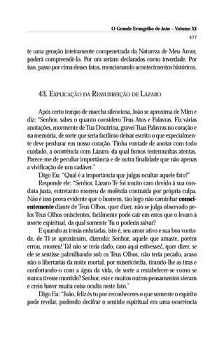 O Grande Evangelho de João ––Volume XI
                                     O Grande Evangelho de João Volume X
                                                                       477

te uma geração inteiramente compenetrada da Natureza de Meu Amor,
poderá compreendê-lo. Por ora seriam declarados como inverdade. Por
isso, passo por cima desses fatos, mencionando acontecimentos históricos.



    43. EXPLICAÇÃO DA RESSURREIÇÃO DE LÁZARO

     Após certo tempo de marcha silenciosa, João se aproxima de Mim e
diz: “Senhor, sabes o quanto considero Teus Atos e Palavras. Fiz várias
anotações, mormente de Tua Doutrina, gravei Tuas Palavras no coração e
na memória, de sorte que seria facílimo deixar escrito o que especialmen-
te deve perdurar em nosso coração. Tinha vontade de anotar com todo
cuidado, a ocorrência com Lázaro, da qual fomos testemunhas atentas.
Parece-me de peculiar importância e de outra finalidade que não apenas
a vivificação de um cadáver.”
     Digo Eu: “Qual é a importância que julgas ocultar aquele fato?”
     Responde ele: “Senhor, Lázaro Te foi muito caro devido à sua con-
duta justa, entretanto morreu de moléstia contraída por própria culpa.
Não é isso prova evidente que o homem, tão logo não caminhar consci-
entemente diante de Teus Olhos, quer dizer, não se julga observado pe-
los Teus Olhos oniscientes, facilmente pode cair em erros que o levam à
morte espiritual, da qual somente Tu o poderás salvar?
     E quando as irmãs enlutadas, isto é, seu amor ativo e sua boa vonta-
de, de Ti se aproximam, dizendo: Senhor, aquele que amaste, porém
errou, morreu! Tal não se teria dado, caso aqui estivesses!, quer dizer, se
ele se sentisse palmilhando sob os Teus Olhos, não teria pecado, acaso
não o libertarias da noite mortal, por misericórdia, tirando-lhe as tiras e
confortando-o com a água da vida, de sorte a restabelecer-se como se
nunca tivesse morrido? Senhor, este e muitos outros pensamentos vieram
e creio haver muita coisa oculta neste fato.”
     Digo Eu: “João, feliz és tu por reconheceres o que somente o espírito
pode revelar, podendo decifrar o sentido espiritual em uma ocorrência
 