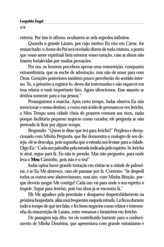 Leopoldo Engel
Jakob Lorber
478

externa. Por isto te afirmo, ocultarem-se nela segredos infinitos.
      Quando o grande Lázaro, por cujo motivo Eu vim em Carne, for
ressuscitado, o Amor do Pai será revelado diante de toda criatura, a ponto
que vosso amor espiritual faria estourar vosso coração, caso as almas não
fossem fortalecidas por muitas provações.
      Por ora, os homens percebem apenas uma ressurreição, conquanto
extraordinária, que os enche de admiração, mas não de amor para com
Deus. Gerações posteriores também pouco perceberão do sentido inter-
no. Tu, o primeiro a registrá-lo, deves dar testemunho e não esquecer em
teus relatos o mais importante fato. Agora silenciemos. Esse assunto se
destina somente para a tua pessoa.”
      Prosseguimos a marcha. Após certo tempo, Judas observa Eu não
mencionar o nosso destino, e como está ávido de permanecer em Jerichó,
a Meu Tempo uma cidade cheia de prazeres comuns aos ricos, razão
porque facilitaria pequeno negócio como curador, ele pergunta se não
pretendo lá ficar por algum tempo.
      Respondo: “Quem te disse que irei para Jerichó?” Perplexo e decep-
cionado com Minha Pergunta, que lhe demonstra o malogro de seu de-
sejo, ele se desculpa, pois supunha que a estrada nos levasse para a cidade.
Digo Eu: “Cada um palmilha pela estrada indicada pelo espírito. Se Jerichó
te atrai, segue para lá. Eu não te prendo. Mas não perguntes, para onde
leva o Meu Caminho, pois não é o teu!”
      Judas opina haver grande tentação em visitar-se a cidade de palmei-
ras, e se Eu Me aborreço, caso ele passasse por lá. Contesto: “Se despedi
todos os outros sem aborrecimento, mas sim, com Minha Bênção, por-
que deveria zangar-Me contigo? Cada um vai para onde o seu espírito o
impele. Segue para Jerichó, pois tua alma já se encontra lá.”
      Ele Me agradece pela permissão e desaparece despercebidamente na
próxima hospedaria, aliás mui freqüentes naquela estrada. Lá ficou durante
todo o tempo de que irei falar, e fez bons negócios como relator e testemu-
nha da ressurreição de Lázaro, entre romanos e forasteiros em Jerichó.
      De passagem seja dito, ter ele contribuído bastante para o conheci-
mento de Minha Doutrina, que apresentava com grande entusiasmo e
 