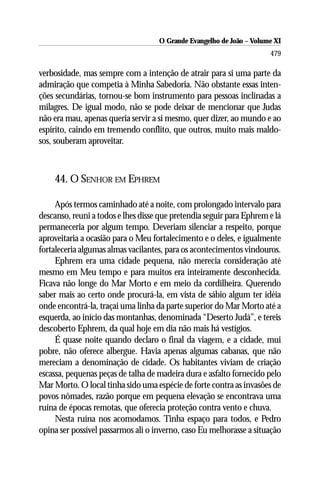 O Grande Evangelho de João ––Volume XI
                                    O Grande Evangelho de João Volume X
                                                                      479

verbosidade, mas sempre com a intenção de atrair para si uma parte da
admiração que competia à Minha Sabedoria. Não obstante essas inten-
ções secundárias, tornou-se bom instrumento para pessoas inclinadas a
milagres. De igual modo, não se pode deixar de mencionar que Judas
não era mau, apenas queria servir a si mesmo, quer dizer, ao mundo e ao
espírito, caindo em tremendo conflito, que outros, muito mais maldo-
sos, souberam aproveitar.



    44. O SENHOR EM EPHREM

     Após termos caminhado até a noite, com prolongado intervalo para
descanso, reuni a todos e lhes disse que pretendia seguir para Ephrem e lá
permaneceria por algum tempo. Deveriam silenciar a respeito, porque
aproveitaria a ocasião para o Meu fortalecimento e o deles, e igualmente
fortaleceria algumas almas vacilantes, para os acontecimentos vindouros.
     Ephrem era uma cidade pequena, não merecia consideração até
mesmo em Meu tempo e para muitos era inteiramente desconhecida.
Ficava não longe do Mar Morto e em meio da cordilheira. Querendo
saber mais ao certo onde procurá-la, em vista de sábio algum ter idéia
onde encontrá-la, traçai uma linha da parte superior do Mar Morto até a
esquerda, ao início das montanhas, denominada “Deserto Judá”, e tereis
descoberto Ephrem, da qual hoje em dia não mais há vestígios.
     É quase noite quando declaro o final da viagem, e a cidade, mui
pobre, não oferece albergue. Havia apenas algumas cabanas, que não
mereciam a denominação de cidade. Os habitantes viviam de criação
escassa, pequenas peças de talha de madeira dura e asfalto fornecido pelo
Mar Morto. O local tinha sido uma espécie de forte contra as invasões de
povos nômades, razão porque em pequena elevação se encontrava uma
ruína de épocas remotas, que oferecia proteção contra vento e chuva.
     Nesta ruína nos acomodamos. Tinha espaço para todos, e Pedro
opina ser possível passarmos ali o inverno, caso Eu melhorasse a situação
 