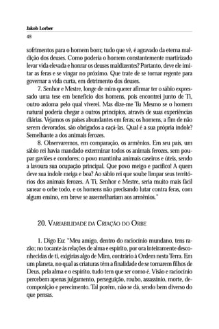 Jakob Lorber
48

sofrimentos para o homem bom; tudo que vê, é agravado da eterna mal-
dição dos deuses. Como poderia o homem constantemente martirizado
levar vida elevada e honrar os deuses maldizentes? Portanto, deve ele imi-
tar as feras e se vingar no próximo. Que trate de se tornar regente para
governar a vida curta, em detrimento dos deuses.
     7. Senhor e Mestre, longe de mim querer afirmar ter o sábio expres-
sado uma tese em benefício dos homens, pois encontrei junto de Ti,
outro axioma pelo qual viverei. Mas dize-me Tu Mesmo se o homem
natural poderia chegar a outros princípios, através de suas experiências
diárias. Vejamos os países abundantes em feras; os homens, a fim de não
serem devorados, são obrigados a caçá-las. Qual é a sua própria índole?
Semelhante a dos animais ferozes.
     8. Observaremos, em comparação, os armênios. Em seu país, um
sábio rei havia mandado exterminar todos os animais ferozes, sem pou-
par gaviões e condores; o povo mantinha animais caseiros e úteis, sendo
a lavoura sua ocupação principal. Que povo meigo e pacífico! A quem
deve sua índole meiga e boa? Ao sábio rei que soube limpar seus territó-
rios dos animais ferozes. A Ti, Senhor e Mestre, seria muito mais fácil
sanear o orbe todo, e os homens não precisando lutar contra feras, com
algum ensino, em breve se assemelhariam aos armênios.”



     20. VARIABILIDADE DA CRIAÇÃO DO ORBE

     1. Digo Eu: “Meu amigo, dentro do raciocínio mundano, tens ra-
zão; no tocante às relações de alma e espírito, por ora inteiramente desco-
nhecidas de ti, exigirias algo de Mim, contrário à Ordem nesta Terra. Em
um planeta, no qual as criaturas têm a finalidade de se tornarem filhos de
Deus, pela alma e o espírito, tudo tem que ser como é. Visão e raciocínio
percebem apenas julgamento, perseguição, roubo, assassínio, morte, de-
composição e perecimento. Tal porém, não se dá, sendo bem diverso do
que pensas.
 