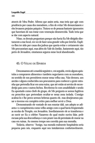 Leopoldo Engel
Jakob Lorber
480

através de Meu Poder. Afirmo que assim seria, mas teria que agir com
prudência por causa dos moradores, a fim de evitar Me denunciassem e
eles levassem prejuízo psíquico. Tratava-se de pessoas bastante ignorantes
que haveriam de nos tratar com veneração desmerecida. Tudo teria que
se dar com aspecto natural.
      Nisso, os demais perguntam porque não havia Eu Me dirigido dire-
tamente a esse local, em vez de fazer uma grande volta por Jerichó. Expli-
co-lhes ter sido por causa dos judeus que queria evitar e certamente não
Me procurariam aqui, mas além do Vale do Jordão. Justamente aqui, tão
perto de Jerusalém, estaríamos seguros nesse local abandonado.



      45. O VELHO DE EPHREM

     Descansamos até a manhã seguinte e, em seguida, envio alguns após-
tolos a comprarem alimentos e também negociarem com os moradores,
no sentido de nos permitirem morar nessa velha casa. Não demora, um
ancião e alguns conhecidos nos procurarem para conhecer a gente estra-
nha que pretendia ficar em uma ruína, que até então só servira de escon-
derijo para aves e outros bichos. Recebemo-lo com amabilidade e sendo
Eu apontado como chefe do grupo, ele Me pergunta se somos fugitivos
ou proscritos que pretendam ocultar-se nessa zona isolada. Consigo
acalmá-lo e lhe provo sermos hebreus quanto ele, mas desejávamos pas-
sar o inverno em completo retiro para melhor servir a Deus.
     Demonstrando ele vontade de nos enxotar dali, um adepto se adi-
anta e o cumprimenta como velho amigo com o qual havia freqüentado
as escolas do Templo, em Jerusalém. Imediatamente ele se transforma e
ao ouvir ser Eu o célebre Nazareno do qual muito ouvira falar, pede
escusas pela sua desconfiança e com prazer nos dá permissão de morar na
casa em ruínas. Ao mesmo tempo nos convida para sua moradia.
     Todavia, observo: “Amigo, tua morada realmente hospitaleira seria
pequena para nós, enquanto aqui nos instalaremos confortavelmente.
 