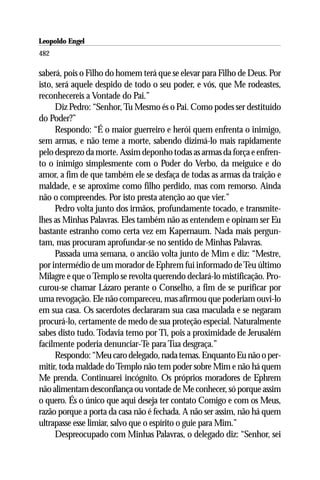 Leopoldo Engel
Jakob Lorber
482

saberá, pois o Filho do homem terá que se elevar para Filho de Deus. Por
isto, será aquele despido de todo o seu poder, e vós, que Me rodeastes,
reconhecereis a Vontade do Pai.”
      Diz Pedro: “Senhor, Tu Mesmo és o Pai. Como podes ser destituído
do Poder?”
      Respondo: “É o maior guerreiro e herói quem enfrenta o inimigo,
sem armas, e não teme a morte, sabendo dizimá-lo mais rapidamente
pelo desprezo da morte. Assim deponho todas as armas da força e enfren-
to o inimigo simplesmente com o Poder do Verbo, da meiguice e do
amor, a fim de que também ele se desfaça de todas as armas da traição e
maldade, e se aproxime como filho perdido, mas com remorso. Ainda
não o compreendes. Por isto presta atenção ao que vier.”
      Pedro volta junto dos irmãos, profundamente tocado, e transmite-
lhes as Minhas Palavras. Eles também não as entendem e opinam ser Eu
bastante estranho como certa vez em Kapernaum. Nada mais pergun-
tam, mas procuram aprofundar-se no sentido de Minhas Palavras.
      Passada uma semana, o ancião volta junto de Mim e diz: “Mestre,
por intermédio de um morador de Ephrem fui informado de Teu último
Milagre e que o Templo se revolta querendo declará-lo mistificação. Pro-
curou-se chamar Lázaro perante o Conselho, a fim de se purificar por
uma revogação. Ele não compareceu, mas afirmou que poderiam ouvi-lo
em sua casa. Os sacerdotes declararam sua casa maculada e se negaram
procurá-lo, certamente de medo de sua proteção especial. Naturalmente
sabes disto tudo. Todavia temo por Ti, pois a proximidade de Jerusalém
facilmente poderia denunciar-Te para Tua desgraça.”
      Respondo: “Meu caro delegado, nada temas. Enquanto Eu não o per-
mitir, toda maldade do Templo não tem poder sobre Mim e não há quem
Me prenda. Continuarei incógnito. Os próprios moradores de Ephrem
não alimentam desconfiança ou vontade de Me conhecer, só porque assim
o quero. És o único que aqui deseja ter contato Comigo e com os Meus,
razão porque a porta da casa não é fechada. A não ser assim, não há quem
ultrapasse esse limiar, salvo que o espírito o guie para Mim.”
      Despreocupado com Minhas Palavras, o delegado diz: “Senhor, sei
 