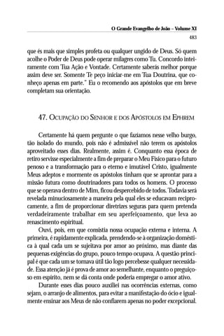 O Grande Evangelho de João ––Volume XI
                                    O Grande Evangelho de João Volume X
                                                                      483

que és mais que simples profeta ou qualquer ungido de Deus. Só quem
acolhe o Poder de Deus pode operar milagres como Tu. Concordo intei-
ramente com Tua Ação e Vontade. Certamente saberás melhor porque
assim deve ser. Somente Te peço iniciar-me em Tua Doutrina, que co-
nheço apenas em parte.” Eu o recomendo aos apóstolos que em breve
completam sua orientação.



    47. OCUPAÇÃO DO SENHOR E DOS APÓSTOLOS EM EPHREM

     Certamente há quem pergunte o que fazíamos nesse velho burgo,
tão isolado do mundo, pois não é admissível não terem os apóstolos
aproveitado esses dias. Realmente, assim é. Conquanto essa época de
retiro servisse especialmente a fim de preparar o Meu Físico para o futuro
penoso e a transformação para o eterno e imutável Cristo, igualmente
Meus adeptos e mormente os apóstolos tinham que se aprontar para a
missão futura como doutrinadores para todos os homens. O processo
que se operava dentro de Mim, ficou despercebido de todos. Todavia será
revelada minuciosamente a maneira pela qual eles se educavam recipro-
camente, a fim de proporcionar diretrizes seguras para quem pretenda
verdadeiramente trabalhar em seu aperfeiçoamento, que leva ao
renascimento espiritual.
     Ouví, pois, em que consistia nossa ocupação externa e interna. A
primeira, é rapidamente explicada, prendendo-se à organização domésti-
ca à qual cada um se sujeitava por amor ao próximo, mas diante das
pequenas exigências do grupo, pouco tempo ocupava. A questão princi-
pal é que cada um se tornava útil tão logo percebesse qualquer necessida-
de. Essa atenção já é prova de amor ao semelhante, enquanto o preguiço-
so em espírito, nem se dá conta onde poderia empregar o amor ativo.
     Durante esses dias pouco auxiliei nas ocorrências externas, como
sejam, o arranjo de alimentos, para evitar a manifestação do ócio e igual-
mente ensinar aos Meus de não confiarem apenas no poder excepcional.
 