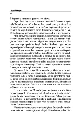 Leopoldo Engel
Jakob Lorber
484

É dispensável mencionar que nada nos faltava.
      O problema mor se referia ao alimento espiritual. Como era organi-
zado? Primeiro, pela vitória da completa calma interna que não se altera
com qualquer aborrecimento ou irritações mesquinhas. Segundo, pelo
exercício da força de vontade, capaz de vencer qualquer paixão ou ten-
dência. Somente quem dominou a si mesmo, poderá vencer a outrem.
      Além disto, a visão interna era aplicada e cada vez mais aperfeiçoada.
Não que Eu lhes abrisse a visão espiritual. Tinham que estar em condi-
ções de dirigir a visão interna a objetos que desejavam conhecer. Essa
capacidade exige especial purificação da alma. Sendo de origem terrena,
só poderá perceber fatos espirituais por si mesma, quando se tiver bastan-
te espiritualizado, ou melhor, quando o espírito nela se tornou tão pode-
roso a ponto de proporcionar à alma, incumbida de formar o corpo dele,
tantas noções espirituais, iluminando-as com sua luz a ponto que tam-
bém ela possa ver, reconhecer e compreender. Enquanto coisas externas,
puramente materiais, forem levadas à alma através do mecanismo exter-
no, é ela espiritualmente cega. Tão logo aprenda a penetrar o invólucro
dos corpos, torna-se espiritualmente vidente.
      Os microscópios de hoje dão um quadro perfeito com as menores
minúcias do invólucro, sem poderem dar detalhes da vida puramente
espiritual de todas as coisas. Isto só consegue a alma que se tornou viden-
te, nunca porém os instrumentos mais apurados de cientista qualquer.
Uma vez a alma capacitada de descobrir a vida intrínseca, naturalmente
perscruta com a mesma facilidade as construções sutis dos invólucros a
enfeixarem essa vida interior.
      É compreensível que Meus discípulos, destinados a se manifestar
como mestres e doutrinadores da vida, deveriam ser instruídos em tudo
quando Eu não mais estivesse entre eles fisicamente. Tinham que apos-
sar-se de tudo. Há quem pergunte se eles já não tinham tomado posse de
tais coisas, necessitando por isto desse retiro no deserto, a fim de conquis-
tarem o domínio interior.
      Nesse sentido tenho que chamar a atenção ao fato que eles anterior-
mente viviam sob certa coação exercida pela Minha Pessoa, e além disto
 