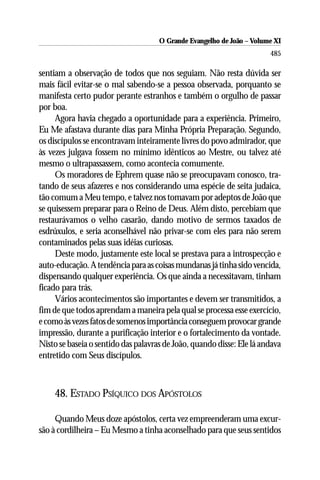 O Grande Evangelho de João ––Volume XI
                                     O Grande Evangelho de João Volume X
                                                                       485

sentiam a observação de todos que nos seguiam. Não resta dúvida ser
mais fácil evitar-se o mal sabendo-se a pessoa observada, porquanto se
manifesta certo pudor perante estranhos e também o orgulho de passar
por boa.
     Agora havia chegado a oportunidade para a experiência. Primeiro,
Eu Me afastava durante dias para Minha Própria Preparação. Segundo,
os discípulos se encontravam inteiramente livres do povo admirador, que
às vezes julgava fossem no mínimo idênticos ao Mestre, ou talvez até
mesmo o ultrapassassem, como acontecia comumente.
     Os moradores de Ephrem quase não se preocupavam conosco, tra-
tando de seus afazeres e nos considerando uma espécie de seita judaica,
tão comum a Meu tempo, e talvez nos tomavam por adeptos de João que
se quisessem preparar para o Reino de Deus. Além disto, percebiam que
restaurávamos o velho casarão, dando motivo de sermos taxados de
esdrúxulos, e seria aconselhável não privar-se com eles para não serem
contaminados pelas suas idéias curiosas.
     Deste modo, justamente este local se prestava para a introspecção e
auto-educação. A tendência para as coisas mundanas já tinha sido vencida,
dispensando qualquer experiência. Os que ainda a necessitavam, tinham
ficado para trás.
     Vários acontecimentos são importantes e devem ser transmitidos, a
fim de que todos aprendam a maneira pela qual se processa esse exercício,
e como às vezes fatos de somenos importância conseguem provocar grande
impressão, durante a purificação interior e o fortalecimento da vontade.
Nisto se baseia o sentido das palavras de João, quando disse: Ele lá andava
entretido com Seus discípulos.



    48. ESTADO PSÍQUICO DOS APÓSTOLOS

     Quando Meus doze apóstolos, certa vez empreenderam uma excur-
são à cordilheira – Eu Mesmo a tinha aconselhado para que seus sentidos
 