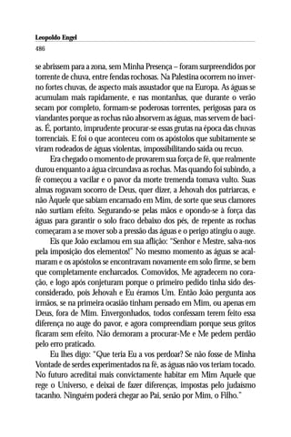 Leopoldo Engel
Jakob Lorber
486

se abrissem para a zona, sem Minha Presença – foram surpreendidos por
torrente de chuva, entre fendas rochosas. Na Palestina ocorrem no inver-
no fortes chuvas, de aspecto mais assustador que na Europa. As águas se
acumulam mais rapidamente, e nas montanhas, que durante o verão
secam por completo, formam-se poderosas torrentes, perigosas para os
viandantes porque as rochas não absorvem as águas, mas servem de baci-
as. É, portanto, imprudente procurar-se essas grutas na época das chuvas
torrenciais. E foi o que aconteceu com os apóstolos que subitamente se
viram rodeados de águas violentas, impossibilitando saída ou recuo.
     Era chegado o momento de provarem sua força de fé, que realmente
durou enquanto a água circundava as rochas. Mas quando foi subindo, a
fé começou a vacilar e o pavor da morte tremenda tomava vulto. Suas
almas rogavam socorro de Deus, quer dizer, a Jehovah dos patriarcas, e
não Àquele que sabiam encarnado em Mim, de sorte que seus clamores
não surtiam efeito. Segurando-se pelas mãos e opondo-se à força das
águas para garantir o solo fraco debaixo dos pés, de repente as rochas
começaram a se mover sob a pressão das águas e o perigo atingiu o auge.
     Eis que João exclamou em sua aflição: “Senhor e Mestre, salva-nos
pela imposição dos elementos!” No mesmo momento as águas se acal-
maram e os apóstolos se encontravam novamente em solo firme, se bem
que completamente encharcados. Comovidos, Me agradecem no cora-
ção, e logo após conjeturam porque o primeiro pedido tinha sido des-
considerado, pois Jehovah e Eu éramos Um. Então João pergunta aos
irmãos, se na primeira ocasião tinham pensado em Mim, ou apenas em
Deus, fora de Mim. Envergonhados, todos confessam terem feito essa
diferença no auge do pavor, e agora compreendiam porque seus gritos
ficaram sem efeito. Não demoram a procurar-Me e Me pedem perdão
pelo erro praticado.
     Eu lhes digo: “Que teria Eu a vos perdoar? Se não fosse de Minha
Vontade de serdes experimentados na fé, as águas não vos teriam tocado.
No futuro acreditai mais convictamente habitar em Mim Aquele que
rege o Universo, e deixai de fazer diferenças, impostas pelo judaísmo
tacanho. Ninguém poderá chegar ao Pai, senão por Mim, o Filho.”
 