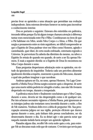 Leopoldo Engel
Jakob Lorber
488

preciso levar os apóstolos a uma situação que permitisse sua evolução
independente, fatos externos deveriam fornecer os meios para incentivar
o conhecimento interior.
     Deu-se portanto o seguinte: Estavam eles entretidos em polêmica,
trocando idéias porque Eu há algum tempo chamava atenção à diferença
tantas vezes mencionada entre Pai e Filho. Combinavam no ítem de que
o Pai habitasse em Mim, sendo Meu Corpo e a Alma, o Filho. Eis que
surgiu o pensamento entre os vinte seguidores, ser difícil compreender-se
que o Espírito de Deus pudesse viver em Mim como Homem, agindo e
caminhando, quer dizer, de certo modo enfeixado, entretanto regendo o
Universo. Se porventura Eu saberia das diretrizes do mesmo, ou talvez o
Espírito Se retraía de quando em quando, de sorte a ser Eu apenas Ho-
mem. E mais a seguinte dúvida: se o Espírito de Deus Se encontrava no
Meu Corpo durante o sono.
     Essas perguntas despertaram admiração entre os apóstolos, em vir-
tude da ignorância do inquiridor. Todavia cada um percebeu alimentar
igualmente dúvidas a respeito, mormente o ponto do Meu sono, durante
o qual não podiam imaginar o que sucedesse.
     Andreas opinava ser Eu, no sono, apenas Homem. No Lago Gene-
szareth a Minha Força Divina surgira somente após o despertar, de sorte
que uma morte súbita poderia ter atingido a todos, caso não Me tivessem
despertado em tempo, durante a tempestade.
     A polêmica estava forte e finalmente concluíram que o Meu Corpo,
durante o sono, deveria ser tão desprotegido como o de qualquer um.
Por isto acharam necessário vigiarem a Minha Pessoa, pois ignoravam se
os inimigos judeus não tentariam nova investida durante a noite, a fim
de Me matarem. Nenhum deles teve a idéia de perguntar-Me. Sua preo-
cupação amorosa julgava ser sua vigília, proteção eficiente que durava
apenas durante o sono, pois tinham tido provas concludentes, ser ela
desnecessária durante o dia. Eu os deixei agir e não parecia notar que
naquela mansão isolada havia sempre um apóstolo vigilante.
     Passados alguns dias, recolhi-Me certa noite após a ceia, para entre-
gar-Me ao descanso mais cedo que de costume. O recinto que servia para
 