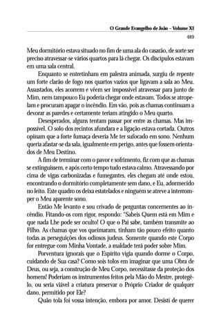O Grande Evangelho de João ––Volume XI
                                    O Grande Evangelho de João Volume X
                                                                      489

Meu dormitório estava situado no fim de uma ala do casarão, de sorte ser
preciso atravessar-se vários quartos para lá chegar. Os discípulos estavam
em uma sala central.
     Enquanto se entretinham em palestra animada, surgiu de repente
um forte clarão de fogo nos quartos vazios que ligavam a sala ao Meu.
Assustados, eles acorrem e vêem ser impossível atravessar para junto de
Mim, nem tampouco Eu poderia chegar onde estavam. Todos se atrope-
lam e procuram apagar o incêndio. Em vão, pois as chamas continuam a
devorar as paredes e certamente teriam atingido o Meu quarto.
     Desesperados, alguns tentam passar por entre as chamas. Mas im-
possível. O solo dos recintos afundara e a ligação estava cortada. Outros
opinam que a forte fumaça deveria Me ter sufocado em sono. Nenhum
queria afastar-se da sala, igualmente em perigo, antes que fossem orienta-
dos de Meu Destino.
     A fim de terminar com o pavor e sofrimento, fiz com que as chamas
se extinguissem, e após certo tempo tudo estava calmo. Atravessando por
cima de vigas carbonizadas e fumegantes, eles chegam até onde estou,
encontrando o dormitório completamente sem dano, e Eu, adormecido
no leito. Este quadro os deixa estatelados e ninguém se atreve a interrom-
per o Meu aparente sono.
     Então Me levanto e sou crivado de perguntas concernentes ao in-
cêndio. Fitando-os com rigor, respondo: “Sabeis Quem está em Mim e
que nada Lhe pode ser oculto! O que o Pai sabe, também transmite ao
Filho. As chamas que vos queimaram, tinham tão pouco efeito quanto
todas as perseguições dos odiosos judeus. Somente quando este Corpo
for entregue com Minha Vontade, a maldade terá poder sobre Mim.
     Porventura ignorais que o Espírito vigia quando dorme o Corpo,
cuidando de Sua casa? Como sois tolos em imaginar que uma Obra de
Deus, ou seja, a construção de Meu Corpo, necessitasse da proteção dos
homens! Poderiam os instrumentos feitos pela Mão do Mestre, protegê-
lo, ou seria viável a criatura preservar o Próprio Criador de qualquer
dano, permitido por Ele?
     Quão tola foi vossa intenção, embora por amor. Desistí de querer
 
