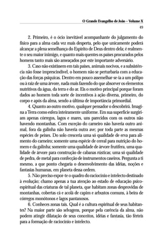 O Grande Evangelho de João – Volume X
                                                                         49

      2. Primeiro, é o ócio inevitável acompanhante do julgamento do
físico para a alma cada vez mais desperta, pelo que unicamente poderá
alcançar a plena semelhança do Espírito de Deus dentro dela; é realmen-
te o seu maior inimigo, e quanto mais quentes os países procurados pelos
homens tanto mais são ameaçados por este importante adversário.
      3. Caso não existissem em tais países, animais nocivos, e a subsistên-
cia não fosse imprescindível, o homem não se perturbaria com a educa-
ção das forças psíquicas. Dentro em pouco assemelhar-se-ia a um pólipo
ou à raiz de uma árvore, nada mais fazendo do que absorver os elementos
nutritivos da água, da terra e do ar. Eis o motivo principal porque foram
dados ao homem toda sorte de incentivos à ação diversa, primeiro, do
corpo e após da alma, sendo a última de importância primordial.
      4. Quanto ao outro motivo, qualquer pensador o descobrirá. Imagi-
na a Terra como esfera inteiramente uniforme. Em sua superfície surgiri-
am apenas córregos, lagos e mares, uns parecidos com os outros não
havendo montanhas. Com exceção do carneiro não haveria outro ani-
mal, fora da galinha não haveria outra ave; por toda parte as mesmas
espécies de peixes. Do solo cresceria uma só qualidade de erva para ali-
mento do carneiro; somente uma espécie de cereal para nutrição do ho-
mem e da galinha; somente uma qualidade de árvore frutífera, uma qua-
lidade de árvore para construção de cabanas rústicas; uma só qualidade
de pedra, de metal para confecção de instrumentos caseiros. Pergunta a ti
mesmo, a que ponto chegaria o desenvolvimento das idéias, noções e
fantasias humanas, em planeta dessa ordem.
      5. Não preciso expor-te o quadro do raciocínio e intelecto destinado
à evolução; chamo apenas a tua atenção ao estado de educação psico-
espiritual das criaturas de tal planeta, que habitam zonas desprovidas de
montanhas, cobertas cá e acolá de capim e arbustos comuns, à beira de
córregos monótonos e lagos pantanosos.
      6. Conheces zonas tais. Qual é a cultura espiritual de seus habitan-
tes? Na maior parte são selvagens, porque pela carência da alma, não
podem atingir dilatação de seus conceitos, idéias e fantasia, tão férteis
para a formação de raciocínio e intelecto.
 