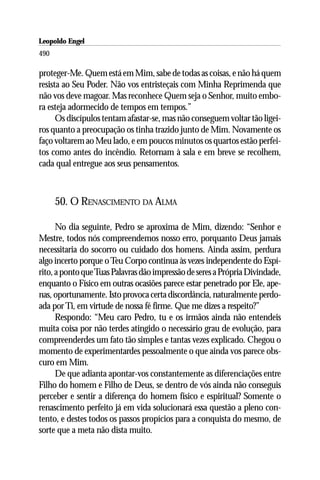 Leopoldo Engel
Jakob Lorber
490

proteger-Me. Quem está em Mim, sabe de todas as coisas, e não há quem
resista ao Seu Poder. Não vos entristeçais com Minha Reprimenda que
não vos deve magoar. Mas reconhece Quem seja o Senhor, muito embo-
ra esteja adormecido de tempos em tempos.”
      Os discípulos tentam afastar-se, mas não conseguem voltar tão ligei-
ros quanto a preocupação os tinha trazido junto de Mim. Novamente os
faço voltarem ao Meu lado, e em poucos minutos os quartos estão perfei-
tos como antes do incêndio. Retornam à sala e em breve se recolhem,
cada qual entregue aos seus pensamentos.



      50. O RENASCIMENTO DA ALMA

      No dia seguinte, Pedro se aproxima de Mim, dizendo: “Senhor e
Mestre, todos nós compreendemos nosso erro, porquanto Deus jamais
necessitaria do socorro ou cuidado dos homens. Ainda assim, perdura
algo incerto porque o Teu Corpo continua às vezes independente do Espí-
rito, a ponto que Tuas Palavras dão impressão de seres a Própria Divindade,
enquanto o Físico em outras ocasiões parece estar penetrado por Ele, ape-
nas, oportunamente. Isto provoca certa discordância, naturalmente perdo-
ada por Ti, em virtude de nossa fé firme. Que me dizes a respeito?”
      Respondo: “Meu caro Pedro, tu e os irmãos ainda não entendeis
muita coisa por não terdes atingido o necessário grau de evolução, para
compreenderdes um fato tão simples e tantas vezes explicado. Chegou o
momento de experimentardes pessoalmente o que ainda vos parece obs-
curo em Mim.
      De que adianta apontar-vos constantemente as diferenciações entre
Filho do homem e Filho de Deus, se dentro de vós ainda não conseguis
perceber e sentir a diferença do homem físico e espiritual? Somente o
renascimento perfeito já em vida solucionará essa questão a pleno con-
tento, e destes todos os passos propícios para a conquista do mesmo, de
sorte que a meta não dista muito.
 