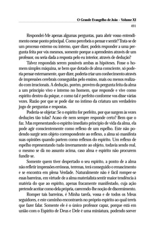 O Grande Evangelho de João ––Volume XI
                                      O Grande Evangelho de João Volume X
                                                                         491

      Respondei-Me apenas algumas perguntas, para abrir vosso entendi-
mento nesse ponto principal. Como percebeis o pensar e sentir? Trata-se de
um processo externo ou interno, quer dizer, podeis responder a uma per-
gunta feita por vós mesmos, somente porque a aprendestes através de um
professor, ou seria dada a resposta pelo eu interior, através de dedução?
      Talvez respondais serem possíveis ambas as hipóteses. Fosse o ho-
mem simples máquina, se bem que dotado de alma consciente, só pode-
ria pensar externamente, quer dizer, poderia criar um conhecimento através
de impressões cerebrais conseguidas pelo ensino, mais ou menos realiza-
do com irracionais. A dedução, porém, provém da pergunta feita da alma
a um princípio vivo e interno no homem, que responde e vive como
espírito dentro da psique, e como tal é perfeito conforme vos disse várias
vezes. Razão por que se pode dar no íntimo da criatura um verdadeiro
jogo de perguntas e respostas.
      Poderia-se objetar: Se o espírito for perfeito, por que surgem às vezes
deduções tão tolas? Acaso ele nem sempre responde certo? Bem que o
faz. Mas representando o espírito imediato princípio de vida da alma, ela
pode agir conscientemente como reflexo de um espelho. Este não po-
dendo surgir sem objeto correspondente ao reflexo, a alma só manifesta
suas opiniões quando partem como reflexos do espírito. Um reflexo de
espelho representando tudo inversamente ao objeto, todavia sendo real,
o mesmo se dá no assunto acima, caso alma e espírito não procurem
fundir-se.
      Somente quem tiver despertado o seu espírito, a ponto de a alma
não refletir impressões errôneas, terrenas, terá conseguido o renascimento
e se encontra em plena Verdade. Naturalmente não é fácil romper-se
essas barreiras, em virtude de a alma materialista sentir maior tendência à
matéria do que ao espírito, apenas fracamente manifestado, cuja ação
pretende aceitar como dela própria, carecendo-lhe noção de discernimento.
      Romper tais barreiras, é Minha tarefa, vossa e de todos os Meus
seguidores, e este caminho encontrareis no próprio espírito ao qual tereis
que fazer falar. Somente ele é o único professor capaz, porque está em
união com o Espírito de Deus e Dele é uma miniatura, podendo sorver
 