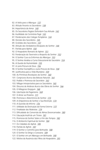O Grande Evangelho de João – Volume X
                                                                            5

82. A Volta para o Albergue 137
83. Atitude Perante os Sacerdotes 138
84. Importância do Amor 140
85. Os Sacerdotes Pagãos Defendem Sua Atitude 142
86. Inutilidade da Cerimônia Pagã 143
87. Ponderações dos Colegas Templários 144
88. Decisão dos Sacerdotes 145
89. Gratidão dos Sacerdotes 147
90. Atitude dos Verdadeiros Discípulos do Senhor 148
91. Partida para Aphek 150
92. O Hospedeiro Romano de Aphek 151
93. Ponderação do Taverneiro a Respeito do Senhor 152
94. O Senhor Cura os Enfermos do Albergue 153
95. O Senhor Analisa o Curso Educacional do Sacerdote 154
96. A Queda da Humanidade 155
97. A Justa Procura de Deus 156
98. O Senhor Exemplifica a Justa Procura de Deus 158
99. Justificativa para a Vida Mundana 159
100. As Primitivas Revelações do Senhor 160
101. Conjeturas Acerca das Belezas Naturais 161
102. Pedido e Promessa do Sacerdote 163
103. Milagre Interpretativo para os Sacerdotes 165
104. Discurso de Andreas Acerca das Obras do Senhor 166
105. O Milagroso Desjejum 168
106. Libertação do Paganismo 169
107. O Amor ao Próximo 171
108. Promessa e Advertência do Senhor 173
109. A Onipotência do Senhor e Sua Restrição 174
110. A Questão do Inferno 176
111. Utilidade da Destruição da Forma Externa 177
112. Finalidade das Moléstias 179
113. Dificuldade de Conversão de Almas Desencarnadas 180
114. Educação Inútil de um Tirano 181
115. Promessa do Senhor Sobre o Fim dos Tempos 182
116. O Ambiente Espiritual do Senhor 184
117. Os Cidadãos de Aphek 185
118. Partida de Aphek 187
119. O Senhor a Caminho para Bethsaída 188
120. O Senhor Se Dirige à Caravana 189
121. O Senhor em um Albergue em Bethsaída 190
122. Motivo da Ausência dos Filhos do Hospedeiro 191
 