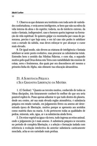 Jakob Lorber
50

      7. Observa os que dotaram seu território com toda sorte de varieda-
des confortadoras, e verás serem inteligentes, se bem que não na esfera da
vida interna da alma e do espírito; todavia, na do intelecto externo, da
razão e fantasia, indispensável, caso o homem queira ingressar na forma-
ção da vida espiritual. Se quiseres galgar u’a montanha por causa do pa-
norama, preciso é que haja uma, e em tal caso não podes te satisfazer
com a metade da subida, mas deves esforçar-te por alcançar o cume
mais elevado.
      8. De igual modo, não devem as criaturas de inteligência e fantasia
satisfazer-se neste ponto evolutivo, mas procurar as culminâncias totais.
Entendes bem o sentido das Minhas Palavras, e com elas, o segundo
motivo pelo qual Deus dotou esta Terra com variabilidade tão enorme de
coisas, seres e fenômenos, dos quais por ora desconheces até mesmo a
primeira linha do Alpha, não obstante tua educação alexandrina.



     21. A SUBSTÂNCIA PSÍQUICA
     E SUA GRADATIVA LIBERTAÇÃO DA MATÉRIA


     1. (O Senhor): “Quanto ao terceiro motivo, conhecido de todos os
Meus discípulos, irás futuramente conhecê-lo melhor do que ora seria
possível explicá-lo. Posso apenas adiantar-te que tudo dentro do planeta,
desde seu centro, até sua mais elevada região atmosférica, é substância
psíquica em estado variado, em julgamento férreo ou ameno até deter-
minada época de libertação, motivo porque se apresenta aos sentidos
como matéria dura ou macia. A ela pertencem todas as qualidades de
pedras, minerais, solo, água, ar e as substâncias ainda livres.
     2. Do reino vegetal na água e da terra, tudo ingressa ao reino animal,
onde o julgamento já é mais ameno. A substância psíquica se encontra
no período de completa libertação, e a seleção e formação isolada com
referência à evolução intelectiva da anterior substância caoticamente
mesclada, acha-se em variedade mais profusa.
 