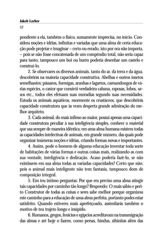 Jakob Lorber
52

pondente a ela, também o físico, sumamente imprecisa, no início. Con-
sidera noções e idéias, infinitas e variadas que uma alma de certa educa-
ção pode projetar e imaginar – certo ou errado, isto por ora não importa,
– pois se não fosse concatenada de um compêndio total, não seria capaz
para tanto, tampouco um boi ou burro poderia desenhar um castelo e
construí-lo.
      2. Se observares os diversos animais, tanto do ar, da terra e da água,
descobrirás na maioria capacidade construtiva. Abelhas e outros insetos
semelhantes; pássaros, formigas, aranhas e lagartos, camundongos de vá-
rias espécies, o castor que constrói verdadeira cabana, raposas, lobos, ur-
sos etc., todos eles efetuam suas moradias segundo suas necessidades.
Estuda os animais aquáticos, mormente os crustáceos, que descobrirás
capacidade construtora que às vezes desperta grande admiração do me-
lhor arquiteto.
      3. Cada animal, do mais ínfimo ao maior, possui apenas uma capaci-
dade construtora peculiar à sua inteligência simples, conhece o material
que usa sempre de maneira idêntica; em uma alma humana existem todas
as capacidades intelectivas de animais, em grande número, das quais pode
organizar inúmeras noções e idéias, criando formas novas e importantes.
      4. Assim, pode o homem de alguma educação inventar toda sorte
de habitações de várias formas e outras coisas mais, realizando-as com
sua vontade, inteligência e dedicação. Acaso poderia fazê-lo, se não
existissem em sua alma todas as variadas capacidades? Certo que não;
pois o animal mais inteligente não tem fantasia, tampouco dom de
composição integral.
      5. Em teu íntimo perguntas: Por que era preciso uma alma atingir
tais capacidades por caminho tão longo? Respondo: O mais sábio e peri-
to Construtor de todas as coisas e seres sabe melhor porque organizou
este caminho para a educação de uma alma perfeita, portanto podes estar
satisfeito. Quando estiveres mais aperfeiçoado, assimilarás também o
motivo de teu trajeto longo e insípido.
      6. Romanos, gregos, fenícios e egípcios acreditavam na transmigração
das almas e até hoje o fazem, como persas, hindus, sihinitas além das
 