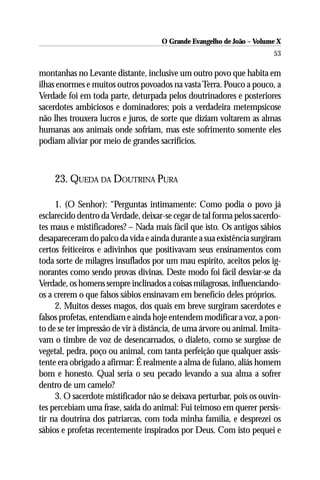 O Grande Evangelho de João – Volume X
                                                                       53

montanhas no Levante distante, inclusive um outro povo que habita em
ilhas enormes e muitos outros povoados na vasta Terra. Pouco a pouco, a
Verdade foi em toda parte, deturpada pelos doutrinadores e posteriores
sacerdotes ambiciosos e dominadores; pois a verdadeira metempsicose
não lhes trouxera lucros e juros, de sorte que diziam voltarem as almas
humanas aos animais onde sofriam, mas este sofrimento somente eles
podiam aliviar por meio de grandes sacrifícios.



    23. QUEDA DA DOUTRINA PURA

     1. (O Senhor): “Perguntas intimamente: Como podia o povo já
esclarecido dentro da Verdade, deixar-se cegar de tal forma pelos sacerdo-
tes maus e mistificadores? – Nada mais fácil que isto. Os antigos sábios
desapareceram do palco da vida e ainda durante a sua existência surgiram
certos feiticeiros e adivinhos que positivavam seus ensinamentos com
toda sorte de milagres insuflados por um mau espírito, aceitos pelos ig-
norantes como sendo provas divinas. Deste modo foi fácil desviar-se da
Verdade, os homens sempre inclinados a coisas milagrosas, influenciando-
os a crerem o que falsos sábios ensinavam em benefício deles próprios.
     2. Muitos desses magos, dos quais em breve surgiram sacerdotes e
falsos profetas, entendiam e ainda hoje entendem modificar a voz, a pon-
to de se ter impressão de vir à distância, de uma árvore ou animal. Imita-
vam o timbre de voz de desencarnados, o dialeto, como se surgisse de
vegetal, pedra, poço ou animal, com tanta perfeição que qualquer assis-
tente era obrigado a afirmar: É realmente a alma de fulano, aliás homem
bom e honesto. Qual seria o seu pecado levando a sua alma a sofrer
dentro de um camelo?
     3. O sacerdote mistificador não se deixava perturbar, pois os ouvin-
tes percebiam uma frase, saída do animal: Fui teimoso em querer persis-
tir na doutrina dos patriarcas, com toda minha família, e desprezei os
sábios e profetas recentemente inspirados por Deus. Com isto pequei e
 