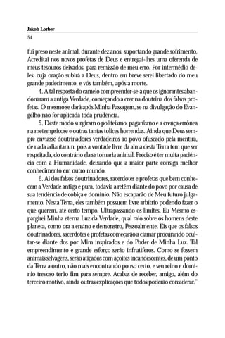 Jakob Lorber
54

fui preso neste animal, durante dez anos, suportando grande sofrimento.
Acreditai nos novos profetas de Deus e entregai-lhes uma oferenda de
meus tesouros deixados, para remissão de meu erro. Por intermédio de-
les, cuja oração subirá a Deus, dentro em breve serei libertado do meu
grande padecimento, e vós também, após a morte.
      4. A tal resposta do camelo compreender-se-á que os ignorantes aban-
donaram a antiga Verdade, começando a crer na doutrina dos falsos pro-
fetas. O mesmo se dará após Minha Passagem, se na divulgação do Evan-
gelho não for aplicada toda prudência.
      5. Deste modo surgiram o politeísmo, paganismo e a crença errônea
na metempsicose e outras tantas tolices horrendas. Ainda que Deus sem-
pre enviasse doutrinadores verdadeiros ao povo ofuscado pela mentira,
de nada adiantaram, pois a vontade livre da alma desta Terra tem que ser
respeitada, do contrário ela se tornaria animal. Preciso é ter muita paciên-
cia com a Humanidade, deixando que a maior parte consiga melhor
conhecimento em outro mundo.
      6. Ai dos falsos doutrinadores, sacerdotes e profetas que bem conhe-
cem a Verdade antiga e pura, todavia a retêm diante do povo por causa de
sua tendência de cobiça e domínio. Não escaparão de Meu futuro julga-
mento. Nesta Terra, eles também possuem livre arbítrio podendo fazer o
que querem, até certo tempo. Ultrapassando os limites, Eu Mesmo es-
pargirei Minha eterna Luz da Verdade, qual raio sobre os homens deste
planeta, como ora a ensino e demonstro, Pessoalmente. Eis que os falsos
doutrinadores, sacerdotes e profetas começarão a clamar procurando ocul-
tar-se diante dos por Mim inspirados e do Poder de Minha Luz. Tal
empreendimento e grande esforço serão infrutíferos. Como se fossem
animais selvagens, serão atiçados com açoites incandescentes, de um ponto
da Terra a outro, não mais encontrando pouso certo, e seu reino e domí-
nio trevoso terão fim para sempre. Acabas de receber, amigo, além do
terceiro motivo, ainda outras explicações que todos poderão considerar.”
 