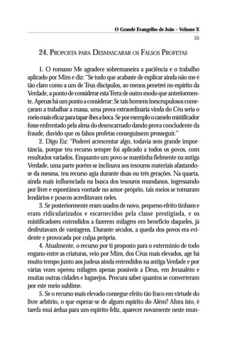 O Grande Evangelho de João – Volume X
                                                                          55

     24. PROPOSTA PARA DESMASCARAR OS FALSOS PROFETAS

      1. O romano Me agradece sobremaneira a paciência e o trabalho
aplicado por Mim e diz: “Se tudo que acabaste de explicar ainda não me é
tão claro como a um de Teus discípulos, ao menos penetrei no espírito da
Verdade, a ponto de considerar esta Terra de outro modo que anteriormen-
te. Apenas há um ponto a considerar: Se tais homens inescrupulosos come-
çaram a trabalhar a massa, uma prova extraordinária vinda do Céu seria o
meio mais eficaz para tapar-lhes a boca. Se por exemplo o camelo mistificador
fosse enfrentado pela alma do desencarnado dando prova concludente da
fraude, duvido que os falsos profetas conseguissem prosseguir.”
      2. Digo Eu: “Poderei acrescentar algo, todavia sem grande impor-
tância, porque teu recurso sempre foi aplicado a todos os povos, com
resultados variados. Enquanto um povo se mantinha fielmente na antiga
Verdade, uma parte porém se inclinava aos tesouros materiais afastando-
se da mesma, teu recurso agia durante duas ou três gerações. Na quarta,
ainda mais influenciada na busca dos tesouros mundanos, ingressando
por livre e espontânea vontade no amor-próprio, tais meios se tornaram
lendários e poucos acreditavam neles.
      3. Se posteriormente eram usados de novo, pequeno efeito tinham e
eram ridicularizados e escarnecidos pela classe prestigiada, e os
mistificadores entendidos a fazerem milagres em benefício daqueles, já
desfrutavam de vantagens. Durante séculos, a queda dos povos era evi-
dente e provocada por culpa própria.
      4. Atualmente, o recurso por ti proposto para o extermínio de todo
engano entre as criaturas, veio por Mim, dos Céus mais elevados, age há
muito tempo junto aos judeus ainda entendidos na antiga Verdade e por
várias vezes operou milagres apenas possíveis a Deus, em Jerusalém e
muitas outras cidades e lugarejos. Procura saber quantos se converteram
por este meio sublime.
      5. Se o recurso mais elevado consegue efeito tão fraco em virtude do
livre arbítrio, o que esperar-se de algum espírito do Além? Afora isto, é
tarefa mui árdua para um espírito feliz, aparecer novamente neste mun-
 