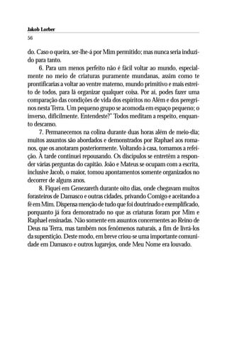 Jakob Lorber
56

do. Caso o queira, ser-lhe-á por Mim permitido; mas nunca seria induzi-
do para tanto.
     6. Para um menos perfeito não é fácil voltar ao mundo, especial-
mente no meio de criaturas puramente mundanas, assim como te
prontificarias a voltar ao ventre materno, mundo primitivo e mais estrei-
to de todos, para lá organizar qualquer coisa. Por aí, podes fazer uma
comparação das condições de vida dos espíritos no Além e dos peregri-
nos nesta Terra. Um pequeno grupo se acomoda em espaço pequeno; o
inverso, dificilmente. Entendeste?” Todos meditam a respeito, enquan-
to descanso.
     7. Permanecemos na colina durante duas horas além de meio-dia;
muitos assuntos são abordados e demonstrados por Raphael aos roma-
nos, que os anotaram posteriormente. Voltando à casa, tomamos a refei-
ção. À tarde continuei repousando. Os discípulos se entretêm a respon-
der várias perguntas do capitão. João e Mateus se ocupam com a escrita,
inclusive Jacob, o maior, tomou apontamentos somente organizados no
decorrer de alguns anos.
     8. Fiquei em Genezareth durante oito dias, onde chegavam muitos
forasteiros de Damasco e outras cidades, privando Comigo e aceitando a
fé em Mim. Dispensa menção de tudo que foi doutrinado e exemplificado,
porquanto já fora demonstrado no que as criaturas foram por Mim e
Raphael ensinadas. Não somente em assuntos concernentes ao Reino de
Deus na Terra, mas também nos fenômenos naturais, a fim de livrá-los
da superstição. Deste modo, em breve criou-se uma importante comuni-
dade em Damasco e outros lugarejos, onde Meu Nome era louvado.
 