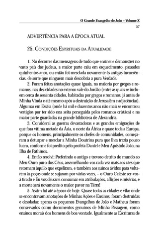 O Grande Evangelho de João – Volume X
                                                                        57

    ADVERTÊNCIA PARA A ÉPOCA ATUAL

    25. CONDIÇÕES ESPIRITUAIS DA ATUALIDADE

      1. No decorrer das mensagens de tudo que ensinei e demonstrei no
vasto país dos judeus, a maior parte caiu em esquecimento, passados
quinhentos anos, ou então foi mesclada novamente às antigas incoerên-
cias, de sorte que ninguém mais descobria a pura Verdade.
      2. Foram feitas anotações quase iguais, na maioria por gregos e ro-
manos, nas dez cidades no extenso vale do Jordão (entre as quais se inclu-
em cerca de sessenta cidades, habitadas por gregos e romanos, já antes de
Minha Vinda e até mesmo após a destruição de Jerusalém e adjacências).
Algumas em Esséia (onde há mil e duzentos anos não mais se encontrou
vestígios por ter sido essa seita perseguida pelos romanos cristãos) e na
maior parte guardadas na grande biblioteca de Alexandria.
      3. Considerai as guerras devastadoras e as grandes emigrações de
que fora vítima metade da Ásia, o norte da África e quase toda a Europa,
porque os homens, principalmente os chefes de comunidades, começa-
ram a deturpar e mesclar a Minha Doutrina pura que lhes trazia pouco
lucro, conforme foi predito pelo profeta Daniel e Meu Apóstolo João, na
Ilha de Pathmos.
      4. Então resolvi: Preferindo o antigo e trevoso detrito do mundo ao
Meu Ouro puro dos Céus, assemelhando-vos cada vez mais aos cães que
retornam àquilo que expeliram, e também aos suínos ávidos para volta-
rem às poças onde se sujaram por várias vezes, – o Ouro Celeste ser-vos-
á tirado e Eu vos deixarei consumar em atribulações, aflições e misérias, e
a morte será novamente o maior pavor na Terra!
      5. Assim foi até a época de hoje. Quase todas as cidades e vilas onde
se encontravam anotações de Minhas Ações e Ensinos, foram destruídas
e desoladas; apenas os pequenos Evangelhos de João e Matheus foram
conservados como documentos genuínos de Minha Passagem, como
ensinos morais dos homens de boa vontade. Igualmente as Escrituras de
 