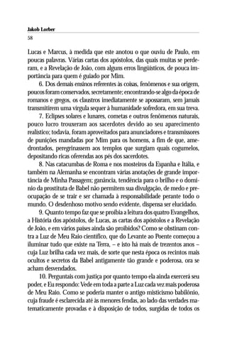 Jakob Lorber
58

Lucas e Marcus, à medida que este anotou o que ouviu de Paulo, em
poucas palavras. Várias cartas dos apóstolos, das quais muitas se perde-
ram, e a Revelação de João, com alguns erros lingüísticos, de pouca im-
portância para quem é guiado por Mim.
      6. Dos demais ensinos referentes às coisas, fenômenos e sua origem,
poucos foram conservados, secretamente; encontrando-se algo da época de
romanos e gregos, os claustros imediatamente se apossaram, sem jamais
transmitirem uma vírgula sequer à humanidade sofredora, em sua treva.
      7. Eclipses solares e lunares, cometas e outros fenômenos naturais,
pouco lucro trouxeram aos sacerdotes devido ao seu aparecimento
realístico; todavia, foram aproveitados para anunciadores e transmissores
de punições mandadas por Mim para os homens, a fim de que, ame-
drontados, peregrinassem aos templos que surgiam quais cogumelos,
depositando ricas oferendas aos pés dos sacerdotes.
      8. Nas catacumbas de Roma e nos mosteiros da Espanha e Itália, e
também na Alemanha se encontram várias anotações de grande impor-
tância de Minha Passagem; ganância, tendência para o brilho e o domí-
nio da prostituta de Babel não permitem sua divulgação, de medo e pre-
ocupação de se trair e ser chamada à responsabilidade perante todo o
mundo. O desdenhoso motivo sendo evidente, dispensa ser elucidado.
      9. Quanto tempo faz que se proibia a leitura dos quatro Evangelhos,
a História dos apóstolos, de Lucas, as cartas dos apóstolos e a Revelação
de João, e em vários países ainda são proibidos? Como se obstinam con-
tra a Luz de Meu Raio científico, que do Levante ao Poente começou a
iluminar tudo que existe na Terra, – e isto há mais de trezentos anos –
cuja Luz brilha cada vez mais, de sorte que nesta época os recintos mais
ocultos e secretos da Babel antigamente tão grande e poderosa, ora se
acham desvendados.
      10. Perguntais com justiça por quanto tempo ela ainda exercerá seu
poder, e Eu respondo: Vede em toda a parte a Luz cada vez mais poderosa
de Meu Raio. Como se poderia manter o antigo misticismo babilônio,
cuja fraude é esclarecida até às menores fendas, ao lado das verdades ma-
tematicamente provadas e à disposição de todos, surgidas de todos os
 