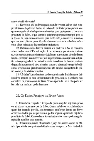 O Grande Evangelho de João – Volume X
                                                                       59

ramos de ciência e arte?
       11. Exercerá o seu poder enquanto ainda viverem velhas tolas e su-
persticiosas e hipócritas beatos se deixando ludibriar pelos padres, en-
quanto aqueles ainda dispuserem de meios para protegerem o trono da
prostituta de Babel, o que somente perdurará por pouco tempo, pois já
se tratou de tirar-lhes os recursos para tanto. Isto já aconteceu a muitos
que ora, sem pátria e povo, têm de observar como seus trabalhos, esfor-
ços e obras nefastas se desmancham em fumaça.
       12. Poderia a noite terrena exercer seu poder se o Sol se encontra
acima do horizonte? Eis a situação. A Luz se tornou por demais podero-
sa, e os regentes que anteriormente bajulavam as trevas em virtude de seu
fausto, começam a compreender sua importância e, caso queiram subsis-
tir, terão que agradar à Luz anteriormente tão odiosa. Se tiverem vontade
de guiá-la novamente à treva anterior, o povo o observará e negará obedi-
ência, levando-os a grandes embaraços e até mesmo os enxotará do tro-
no, como já há vários exemplos.
       13. À Minha Vontade não se pode opor teimosia. Isoladamente dei-
xo o livre arbítrio de cada um; de um modo geral, sou Eu o Senhor e não
considero os poderosos desta Terra. Veio a época da Luz e não pode ser
barrada por nenhum poder humano.



    26. OS FALSOS PROFETAS DA ÉPOCA ATUAL

      1. É também chegado o tempo da pedra angular, rejeitada pelos
construtores, mormente dos de Babel. Quem nela bater será dizimado, e
quem for atingido por ela, será soterrado, conforme dentro em breve
ocorrerá a todos que desprezarem a pedra angular, querendo bajular a
prostituta de Babel. Como chorarão e se lastimarão; mas a pedra angular
rejeitada, não lhes trará socorro.
      2. De há muito venho observando o jogo dos suínos, como na Mi-
nha Época faziam os pastores de Gadara com seus porcos. Mas havia dois
 