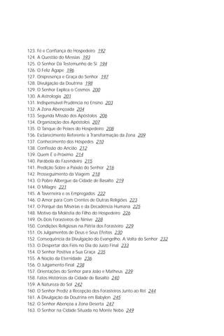 Jakob Lorber
6

123. Fé e Confiança do Hospedeiro 192
124. A Questão do Messias 193
125. O Senhor Dá Testemunho de Si 194
126. O Feliz Ágape 196
127. Onipresença e Graça do Senhor 197
128. Divulgação da Doutrina 198
129. O Senhor Explica o Cosmos 200
130. A Astrologia 201
131. Indispensável Prudência no Ensino 203
132. A Zona Abençoada 204
133. Segunda Missão dos Apóstolos 206
134. Organização dos Apóstolos 207
135. O Tanque de Peixes do Hospedeiro 208
136. Esclarecimento Referente à Transformação da Zona 209
137. Conhecimento dos Hóspedes 210
138. Confissão do Ancião 212
139. Quem É o Próximo 214
140. Parábola do Fazendeiro 215
141. Predição Sobre a Paixão do Senhor 216
142. Prosseguimento da Viagem 218
143. O Pobre Albergue da Cidade de Basalto 219
144. O Milagre 221
145. A Taverneira e os Empregados 222
146. O Amor para Com Crentes de Outras Religiões 223
147. O Porquê das Misérias e da Decadência Humana 225
148. Motivo da Moléstia do Filho do Hospedeiro 226
149. Os Dois Forasteiros de Nínive 228
150. Condições Religiosas na Pátria dos Forasteiro 229
151. Os Julgamentos de Deus e Seus Efeitos 230
152. Consequência da Divulgação do Evangelho. A Volta do Senhor 232
153. O Despertar dos Fiéis no Dia do Juízo Final 233
154. O Senhor Positiva a Sua Graça 235
155. A Noção da Eternidade 236
156. O Julgamento Final 238
157. Orientações do Senhor para João e Matheus 239
158. Fatos Históricos da Cidade de Basalto 240
159. A Natureza do Sol 242
160. O Senhor Prediz a Recepção dos Forasteiros Junto ao Rei 244
161. A Divulgação da Doutrina em Babylon 245
162. O Senhor Abençoa a Zona Deserta 247
163. O Senhor na Cidade Situada no Monte Nebo 249
 