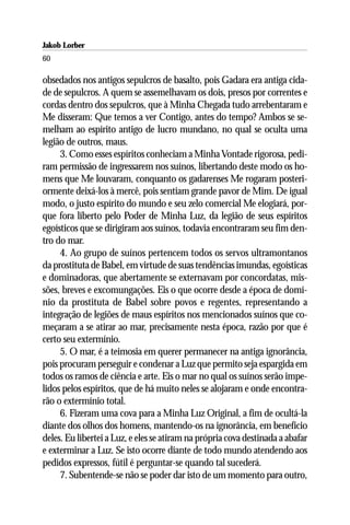 Jakob Lorber
60

obsedados nos antigos sepulcros de basalto, pois Gadara era antiga cida-
de de sepulcros. A quem se assemelhavam os dois, presos por correntes e
cordas dentro dos sepulcros, que à Minha Chegada tudo arrebentaram e
Me disseram: Que temos a ver Contigo, antes do tempo? Ambos se se-
melham ao espírito antigo de lucro mundano, no qual se oculta uma
legião de outros, maus.
     3. Como esses espíritos conheciam a Minha Vontade rigorosa, pedi-
ram permissão de ingressarem nos suínos, libertando deste modo os ho-
mens que Me louvaram, conquanto os gadarenses Me rogaram posteri-
ormente deixá-los à mercê, pois sentiam grande pavor de Mim. De igual
modo, o justo espírito do mundo e seu zelo comercial Me elogiará, por-
que fora liberto pelo Poder de Minha Luz, da legião de seus espíritos
egoísticos que se dirigiram aos suínos, todavia encontraram seu fim den-
tro do mar.
     4. Ao grupo de suínos pertencem todos os servos ultramontanos
da prostituta de Babel, em virtude de suas tendências imundas, egoísticas
e dominadoras, que abertamente se externavam por concordatas, mis-
sões, breves e excomungações. Eis o que ocorre desde a época de domí-
nio da prostituta de Babel sobre povos e regentes, representando a
integração de legiões de maus espíritos nos mencionados suínos que co-
meçaram a se atirar ao mar, precisamente nesta época, razão por que é
certo seu extermínio.
     5. O mar, é a teimosia em querer permanecer na antiga ignorância,
pois procuram perseguir e condenar a Luz que permito seja espargida em
todos os ramos de ciência e arte. Eis o mar no qual os suínos serão impe-
lidos pelos espíritos, que de há muito neles se alojaram e onde encontra-
rão o extermínio total.
     6. Fizeram uma cova para a Minha Luz Original, a fim de ocultá-la
diante dos olhos dos homens, mantendo-os na ignorância, em benefício
deles. Eu libertei a Luz, e eles se atiram na própria cova destinada a abafar
e exterminar a Luz. Se isto ocorre diante de todo mundo atendendo aos
pedidos expressos, fútil é perguntar-se quando tal sucederá.
     7. Subentende-se não se poder dar isto de um momento para outro,
 