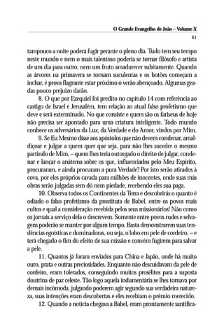 O Grande Evangelho de João – Volume X
                                                                       61

tampouco a noite poderá fugir perante o pleno dia. Tudo tem seu tempo
neste mundo e nem o mais talentoso poderia se tornar filósofo e artista
de um dia para outro, nem um fruto amadurecer subitamente. Quando
as árvores na primavera se tornam suculentas e os botões começam a
inchar, é prova flagrante estar próximo o verão abençoado. Algumas gea-
das pouco prejuízo darão.
     8. O que por Ezequiel foi predito no capítulo 14 com referência ao
castigo de Israel e Jerusalém, tem relação ao atual falso profetismo que
deve e será exterminado. No que consiste e quem são os fariseus de hoje
não precisa ser apontado para uma criatura inteligente. Todo mundo
conhece os adversários da Luz, da Verdade e do Amor, vindos por Mim.
     9. Se Eu Mesmo disse aos apóstolos que não devem condenar, amal-
diçoar e julgar a quem quer que seja, para não lhes suceder o mesmo
partindo de Mim, – quem lhes teria outorgado o direito de julgar, conde-
nar e lançar o anátema sobre os que, influenciados pelo Meu Espírito,
procuraram, e ainda procuram a pura Verdade? Por isto serão atirados à
cova, por eles próprios cavada para milhões de inocentes, onde suas más
obras serão julgadas sem dó nem piedade, recebendo eles sua paga.
     10. Observa todos os Continentes da Terra e descobrirás o quanto é
odiado o falso profetismo da prostituta de Babel, entre os povos mais
cultos e qual a consideração recebida pelos seus missionários! Não como
os jornais a serviço dela o descrevem. Somente entre povos rudes e selva-
gens poderão se manter por algum tempo. Basta demonstrarem suas ten-
dências egoísticas e dominadoras, ou seja, o lobo em pele de cordeiro, – e
terá chegado o fim do efeito de sua missão e convém fugirem para salvar
a pele.
     11. Quantos já foram enviados para China e Japão, onde há muito
ouro, prata e outras preciosidades. Enquanto não descuidavam da pele de
cordeiro, eram tolerados, conseguindo muitos prosélitos para a suposta
doutrina de paz celeste. Tão logo aquela indumentária se lhes tornava por
demais incômoda, julgando poderem agir segundo sua verdadeira nature-
za, suas intenções eram descobertas e eles recebiam o prêmio merecido.
     12. Quando a notícia chegava a Babel, eram prontamente santifica-
 