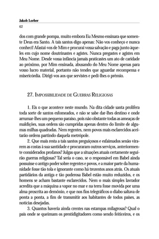 Jakob Lorber
62

dos com grande pompa, muito embora Eu Mesmo ensinara que somen-
te Deus era Santo. A tais santos digo apenas: Não vos conheço e nunca
conheci! Afastai-vos de Mim e procurai vossa salvação e paga junto àque-
les em cujo nome doutrinastes e agistes. Nunca pregastes e agistes em
Meu Nome. Desde vossa infância jamais praticastes um ato de caridade
ao próximo, por Mim ensinada, abusando do Meu Nome apenas para
vosso lucro material, portanto não tendes que aguardar recompensa e
misericórdia. Dirigi-vos aos que servistes e pedi-lhes o prêmio.



     27. IMPOSSIBILIDADE DE GUERRAS RELIGIOSAS

     1. Eis o que acontece neste mundo. Na dita cidade santa prolifera
toda sorte de santos esfomeados, e não se sabe dar-lhes destino e onde
arrumar-lhes um pequeno paraíso, pois não obstante todas as ameaças de
maldições, suas ordens são cumpridas apenas dentro do limite de algu-
mas milhas quadradas. Nem regentes, nem povos mais esclarecidos acei-
tarão ordens partindo daquela metrópole.
     2. Que mais resta a tais santos preguiçosos e esfaimados senão vira-
rem as costas à sua santidade e procuraram outros serviços, anteriormen-
te considerados profanos? Julgas que a situações atuais certamente segui-
rão guerras religiosas? Tal seria o caso, se o responsável em Babel ainda
possuísse o antigo poder sobre regentes e povos, e a maior parte da huma-
nidade fosse tão tola e ignorante como há trezentos anos atrás. Os atuais
partidários da antiga e tão poderosa Babel estão muito reduzidos, e os
homens se acham bastante esclarecidos. Nem o mais simples lavrador
acredita que a máquina a vapor no mar e na terra fosse movida por uma
alma proscrita ao demônio, e que nos fios telegráficos o diabo saltava de
ponta a ponta, a fim de transmitir aos habitantes de todos países, as
notícias desejadas.
     3. Quantos haveria ainda crentes nas estampas milagrosas? Qual o
país onde se queimam os prestidigitadores como sendo feiticeiros, e os
 