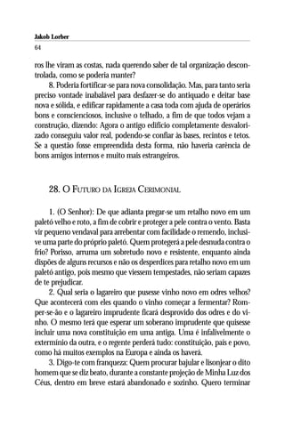 Jakob Lorber
64

ros lhe viram as costas, nada querendo saber de tal organização descon-
trolada, como se poderia manter?
     8. Poderia fortificar-se para nova consolidação. Mas, para tanto seria
preciso vontade inabalável para desfazer-se do antiquado e deitar base
nova e sólida, e edificar rapidamente a casa toda com ajuda de operários
bons e conscienciosos, inclusive o telhado, a fim de que todos vejam a
construção, dizendo: Agora o antigo edifício completamente desvalori-
zado conseguiu valor real, podendo-se confiar às bases, recintos e tetos.
Se a questão fosse empreendida desta forma, não haveria carência de
bons amigos internos e muito mais estrangeiros.



     28. O FUTURO DA IGREJA CERIMONIAL

     1. (O Senhor): De que adianta pregar-se um retalho novo em um
paletó velho e roto, a fim de cobrir e proteger a pele contra o vento. Basta
vir pequeno vendaval para arrebentar com facilidade o remendo, inclusi-
ve uma parte do próprio paletó. Quem protegerá a pele desnuda contra o
frio? Porisso, arruma um sobretudo novo e resistente, enquanto ainda
dispões de alguns recursos e não os desperdices para retalho novo em um
paletó antigo, pois mesmo que viessem tempestades, não seriam capazes
de te prejudicar.
     2. Qual seria o lagareiro que pusesse vinho novo em odres velhos?
Que acontecerá com eles quando o vinho começar a fermentar? Rom-
per-se-ão e o lagareiro imprudente ficará desprovido dos odres e do vi-
nho. O mesmo terá que esperar um soberano imprudente que quisesse
incluir uma nova constituição em uma antiga. Uma é infalivelmente o
extermínio da outra, e o regente perderá tudo: constituição, país e povo,
como há muitos exemplos na Europa e ainda os haverá.
     3. Digo-te com franqueza: Quem procurar bajular e lisonjear o dito
homem que se diz beato, durante a constante projeção de Minha Luz dos
Céus, dentro em breve estará abandonado e sozinho. Quero terminar
 