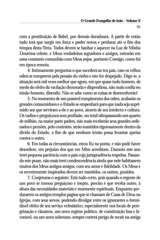 O Grande Evangelho de João – Volume X
                                                                        65

com a prostituição de Babel, por demais duradoura. A partir de então
tudo terá que surgir em força e poder novos e perdurar até o fim dos
tempos desta Terra. Todos devem se banhar e aquecer na Luz de Minha
Doutrina celeste, e Meus verdadeiros seguidores e amigos, entrarão em
uma constante comunhão com Meus anjos, portanto Comigo, como foi
em época remota.
      4. Intimamente perguntas o que sucederá ao teu país, caso os velhos
odres se romperem pela pressão do vinho e este for despejado. Digo-te, a
situação será mil vezes melhor que agora, em que quase todo homem, de
medo do efeito da vacilação demorada e dispendiosa, não mais confia no
irmão honesto, dizendo: Não se sabe como as coisas se desenvolverão!
      5. No momento de um possível rompimento dos odres, acabarão os
grandes consumidores e o Estado se empenhará para que nada seja supri-
mido aos que serviram a ele e ao povo, através de seu intelecto e cultura.
Os vadios e preguiçosos sem profissão, no total ultrapassando um quarto
de milhão, na maior parte padres, não mais receberão seus grandes orde-
nados e pensões, pelo contrário, serão mantidos rigorosamente dentro da
dívida do Estado, a fim de que nenhum irmão possa levantar queixa
contra o outro.
      6. Em todas as circunstâncias, estou Eu na ponta, e não pode haver
desordem, em prejuízo dos que em Mim acreditam. Durante este ano
terei pequena paciência com o país cuja jurisprudência respeitas. Passan-
do este prazo, não mais terei condescendência ainda que nele habitassem
muitos dos Meus antigos amigos, com seu amor e fidelidade. Os Meus e
os recentemente inspirados devem ser mantidos, os outros, punidos.
      7. Conjeturas o seguinte: Está tudo certo, pois quando o regente de
um povo se tornou preguiçoso e inepto, preciso é que receba outro, à
altura das necessidades materiais e mormente espirituais. Enquanto per-
durarem os antigos templos pagãos que se chamam de Casas de Deus ou
Igrejas, com seus servos, podendo divulgar entre os ignorantes o formi-
dável efeito de seu serviço eclesiástico, especialmente nos locais de pere-
grinação e claustros, um novo regime político, de constituição boa e fa-
vorável, ou um novo soberano, sempre correrá perigo de recair na antiga
 