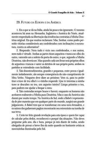 O Grande Evangelho de João – Volume X
                                                                       67

    29. FUTURO DA EUROPA E DA AMÉRICA

      1. Eis o que se dá na Itália, ainda há pouco tão ignorante. O mesmo
aconteceu há anos na Alemanha, Inglaterra e América do Norte, atual-
mente empenhada na libertação das tendências contrárias à Minha Dou-
trina original. Eis que muitos exclamam: Mas, Senhor, como podes per-
mitir vitórias consideráveis aos confederados com inclinações à escrava-
tura, contra os adversários?
      2. Respondo: Nem tudo é vício nos confederados, e nos outros,
nem tudo é virtude. Ambas as partes tiram argueiros e tranca no olho do
outro, varrendo um a soleira da porta do outro, o que, segundo a Minha
Doutrina, não deveria ser. Mas quando cada um livrar seus próprios olhos
de argueiros e trancas e varrer os detritos de sua própria porta, ambos os
partidos se entenderão com facilidade.
      3. Tais desentendimentos, grandes e pequenos, entre povos e igual-
mente isoladamente, são sempre conseqüência do não-cumprimento de
Meu Verbo. Ninguém deve dizer ao próximo: Vem cá, para eu poder
tirar a trave de teu olho! e o vizinho responde: Que te interessa a minha
trave se descubro no teu, um argueiro inteiro? Limpa primeiro o teu,
para poderes me ajudar a limpar o meu.
      4. Tais contendas sempre houve e haverá, enquanto os homens não
aceitarem realmente a Minha pura Doutrina. Mas o caso da América não
durará por muito tempo. Na América do Sul, onde a Babel é representa-
da de pior maneira que em qualquer parte do mundo, surgirá um grande
julgamento. A Babel tem que se transformar em uma nova Jerusalém, e
os suínos dos gadarenses pagãos encontrarão seu extermínio na tumba de
sua treva.
      5. Creio ter feito grande revelação para esta época e quem for capaz
de calcular pelos dedos, reconhecerá o porquê das situações. Não deves
perguntar pelo ano, dia e hora, porque já está diante de todos, sendo
obrigados de provar o breve fim da noite quando no horizonte avista as
nuvenzinhas iluminadas pelo Sol.
 
