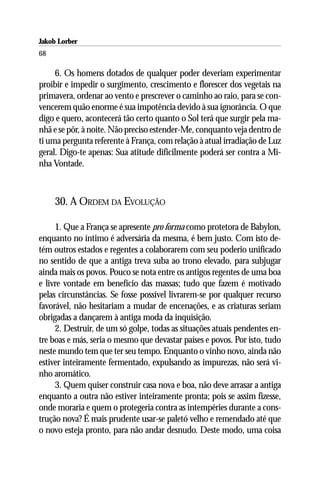 Jakob Lorber
68

     6. Os homens dotados de qualquer poder deveriam experimentar
proibir e impedir o surgimento, crescimento e florescer dos vegetais na
primavera, ordenar ao vento e prescrever o caminho ao raio, para se con-
vencerem quão enorme é sua impotência devido à sua ignorância. O que
digo e quero, acontecerá tão certo quanto o Sol terá que surgir pela ma-
nhã e se pôr, à noite. Não preciso estender-Me, conquanto veja dentro de
ti uma pergunta referente à França, com relação à atual irradiação de Luz
geral. Digo-te apenas: Sua atitude dificilmente poderá ser contra a Mi-
nha Vontade.



     30. A ORDEM DA EVOLUÇÃO

     1. Que a França se apresente pro forma como protetora de Babylon,
enquanto no íntimo é adversária da mesma, é bem justo. Com isto de-
tém outros estados e regentes a colaborarem com seu poderio unificado
no sentido de que a antiga treva suba ao trono elevado, para subjugar
ainda mais os povos. Pouco se nota entre os antigos regentes de uma boa
e livre vontade em benefício das massas; tudo que fazem é motivado
pelas circunstâncias. Se fosse possível livrarem-se por qualquer recurso
favorável, não hesitariam a mudar de encenações, e as criaturas seriam
obrigadas a dançarem à antiga moda da inquisição.
     2. Destruir, de um só golpe, todas as situações atuais pendentes en-
tre boas e más, seria o mesmo que devastar países e povos. Por isto, tudo
neste mundo tem que ter seu tempo. Enquanto o vinho novo, ainda não
estiver inteiramente fermentado, expulsando as impurezas, não será vi-
nho aromático.
     3. Quem quiser construir casa nova e boa, não deve arrasar a antiga
enquanto a outra não estiver inteiramente pronta; pois se assim fizesse,
onde moraria e quem o protegeria contra as intempéries durante a cons-
trução nova? É mais prudente usar-se paletó velho e remendado até que
o novo esteja pronto, para não andar desnudo. Deste modo, uma coisa
 
